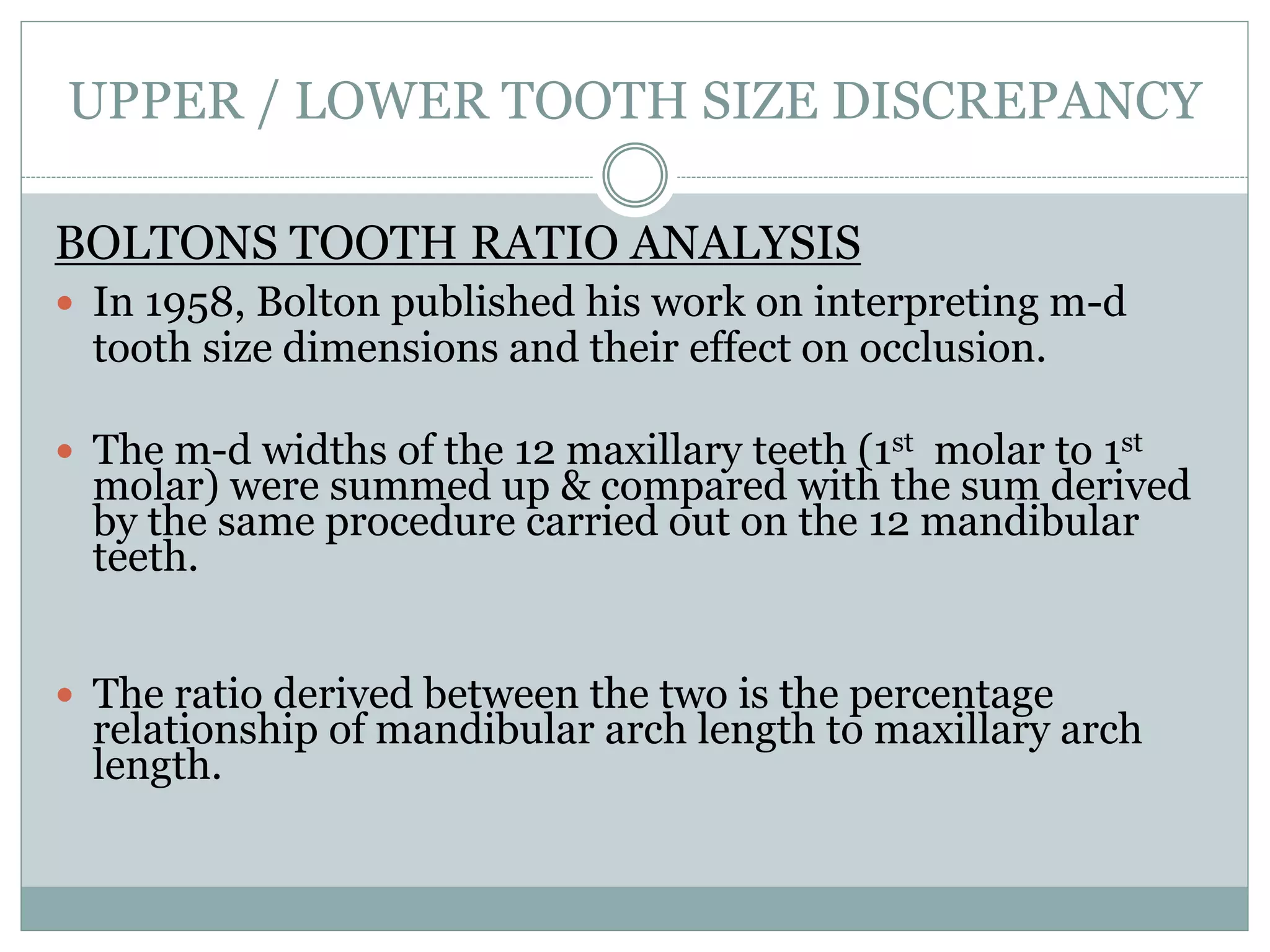 UPPER / LOWER TOOTH SIZE DISCREPANCY
BOLTONS TOOTH RATIO ANALYSIS
 In 1958, Bolton published his work on interpreting m-d
tooth size dimensions and their effect on occlusion.
 The m-d widths of the 12 maxillary teeth (1st molar to 1st
molar) were summed up & compared with the sum derived
by the same procedure carried out on the 12 mandibular
teeth.
 The ratio derived between the two is the percentage
relationship of mandibular arch length to maxillary arch
length.
 