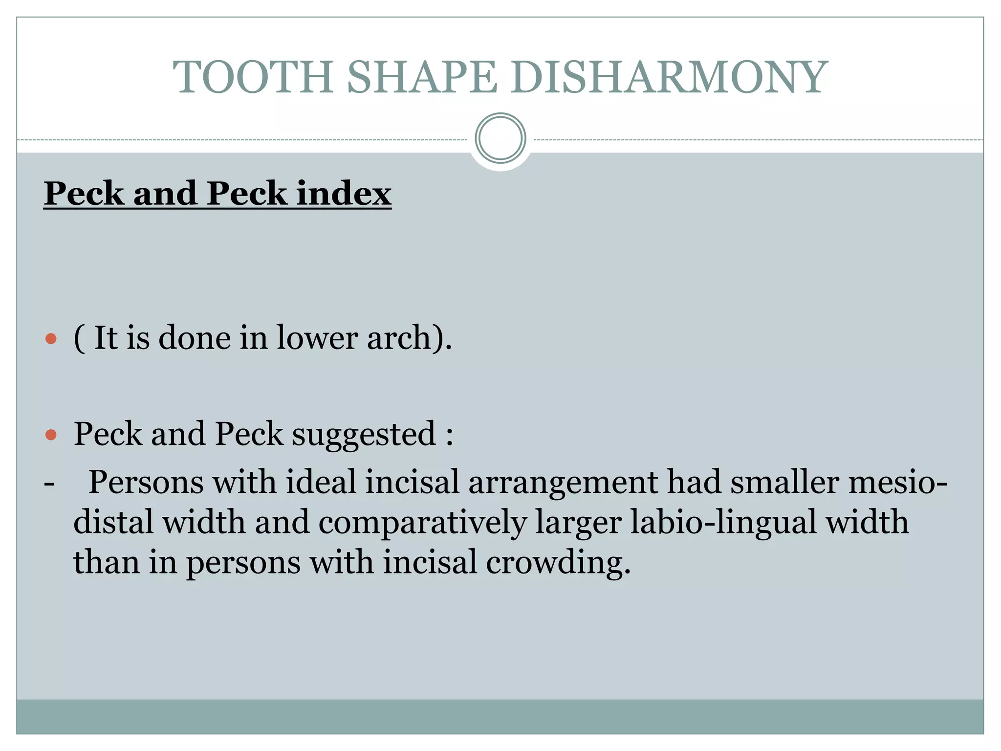 TOOTH SHAPE DISHARMONY
Peck and Peck index
 ( It is done in lower arch).
 Peck and Peck suggested :
- Persons with ideal incisal arrangement had smaller mesio-
distal width and comparatively larger labio-lingual width
than in persons with incisal crowding.
 