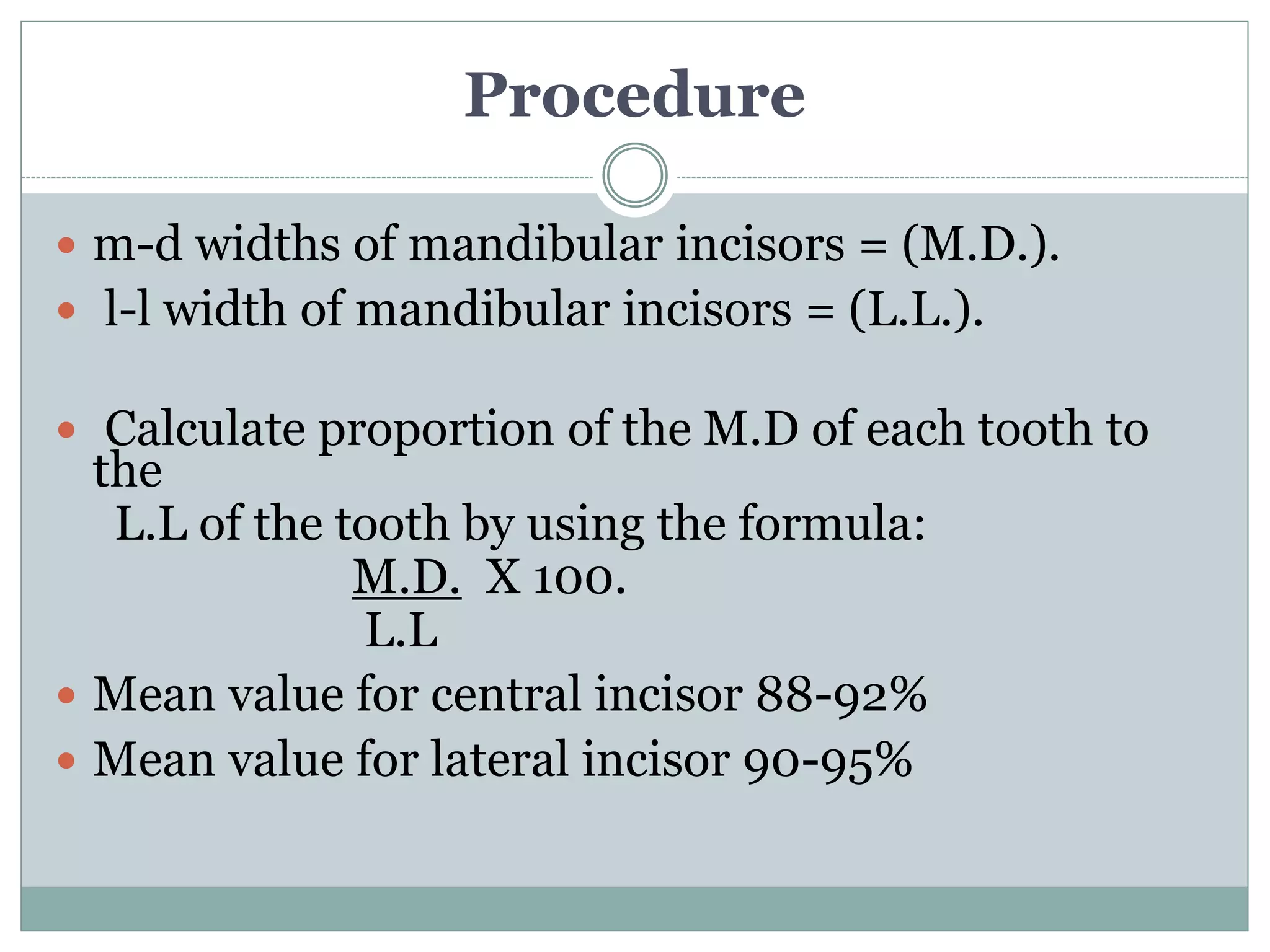 Procedure
 m-d widths of mandibular incisors = (M.D.).
 l-l width of mandibular incisors = (L.L.).
 Calculate proportion of the M.D of each tooth to
the
L.L of the tooth by using the formula:
M.D. X 100.
L.L
 Mean value for central incisor 88-92%
 Mean value for lateral incisor 90-95%
 