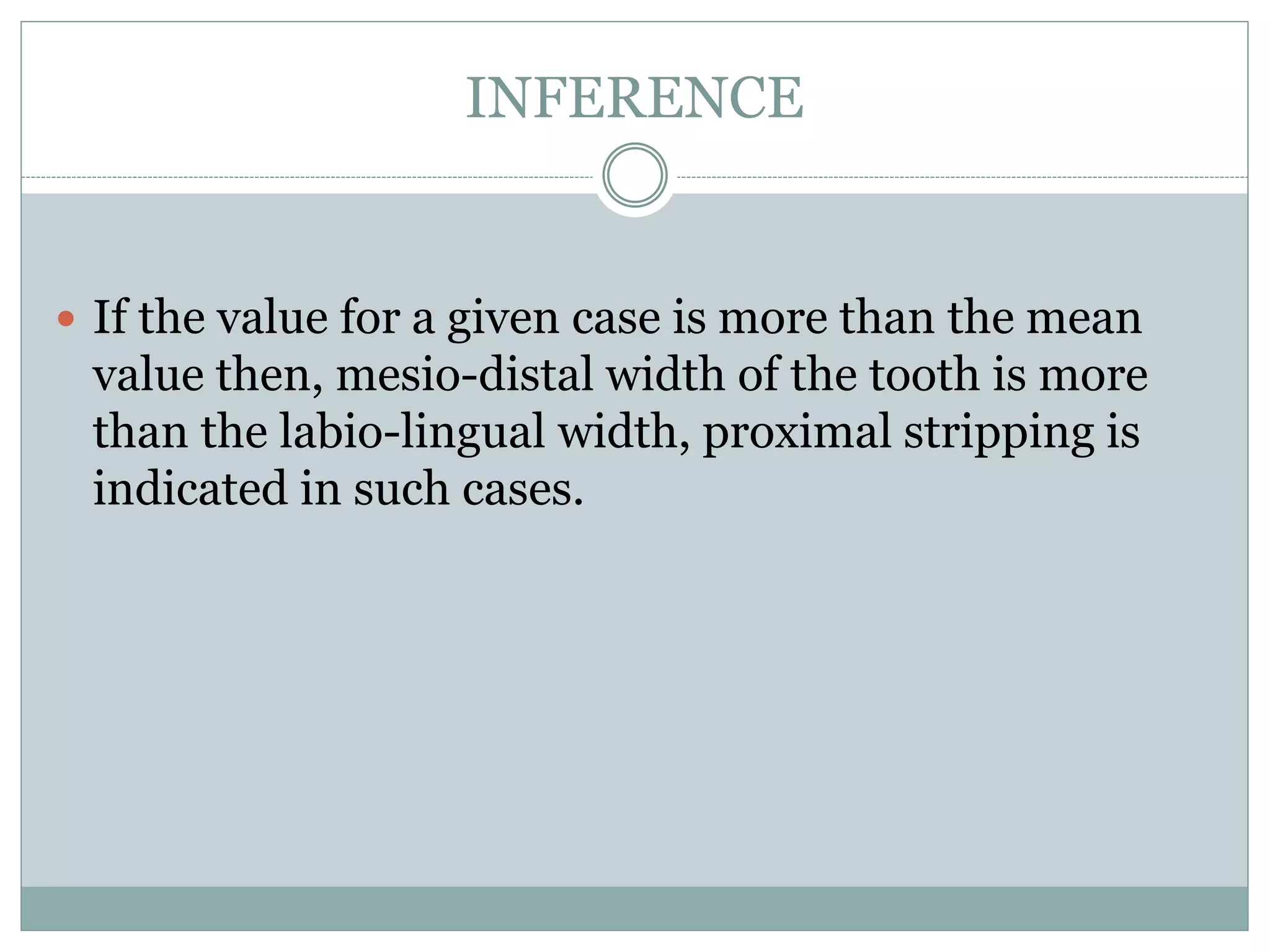 INFERENCE
 If the value for a given case is more than the mean
value then, mesio-distal width of the tooth is more
than the labio-lingual width, proximal stripping is
indicated in such cases.
 