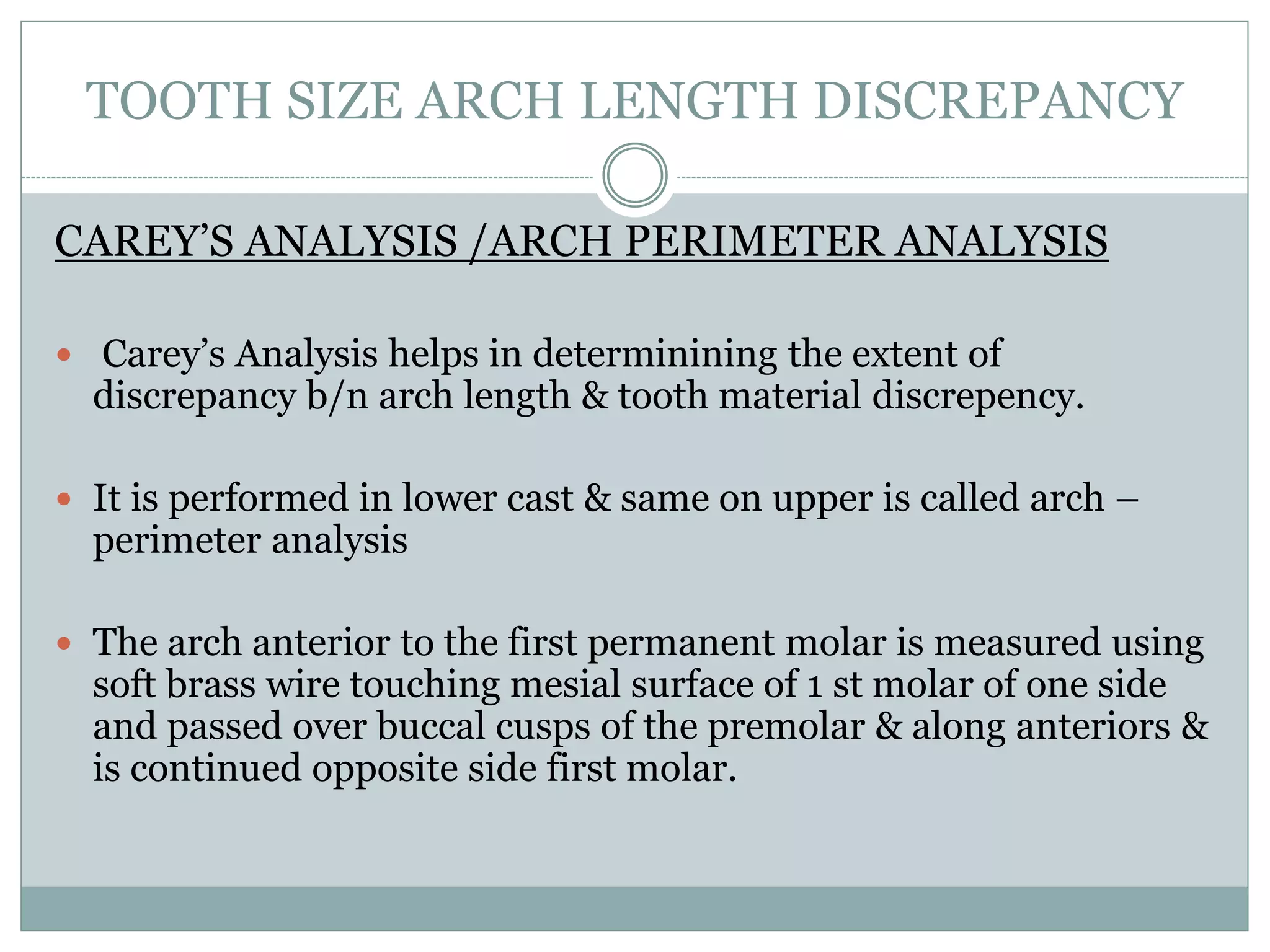 TOOTH SIZE ARCH LENGTH DISCREPANCY
CAREY’S ANALYSIS /ARCH PERIMETER ANALYSIS
 Carey’s Analysis helps in determinining the extent of
discrepancy b/n arch length & tooth material discrepency.
 It is performed in lower cast & same on upper is called arch –
perimeter analysis
 The arch anterior to the first permanent molar is measured using
soft brass wire touching mesial surface of 1 st molar of one side
and passed over buccal cusps of the premolar & along anteriors &
is continued opposite side first molar.
 
