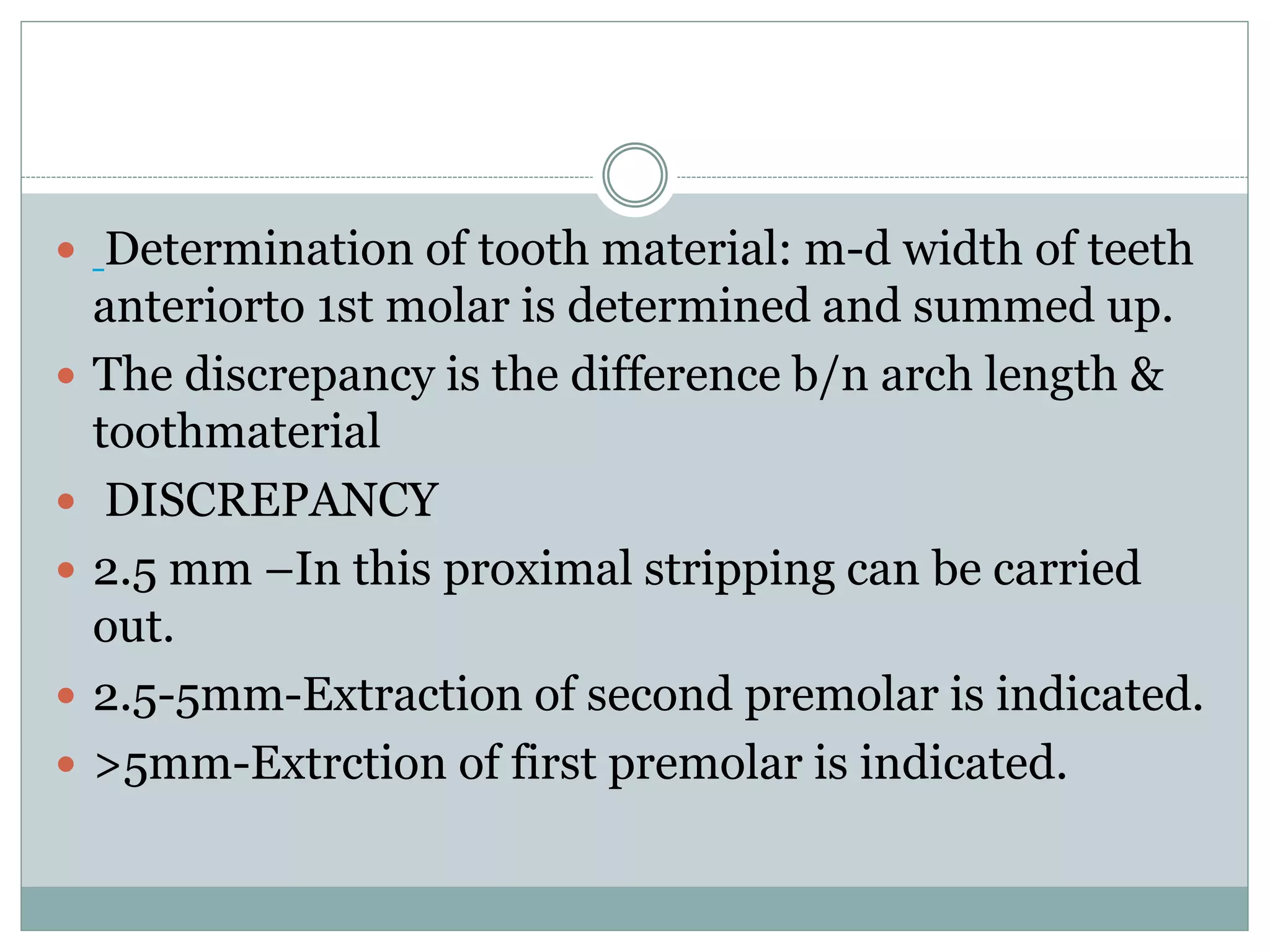  Determination of tooth material: m-d width of teeth
anteriorto 1st molar is determined and summed up.
 The discrepancy is the difference b/n arch length &
toothmaterial
 DISCREPANCY
 2.5 mm –In this proximal stripping can be carried
out.
 2.5-5mm-Extraction of second premolar is indicated.
 >5mm-Extrction of first premolar is indicated.
 