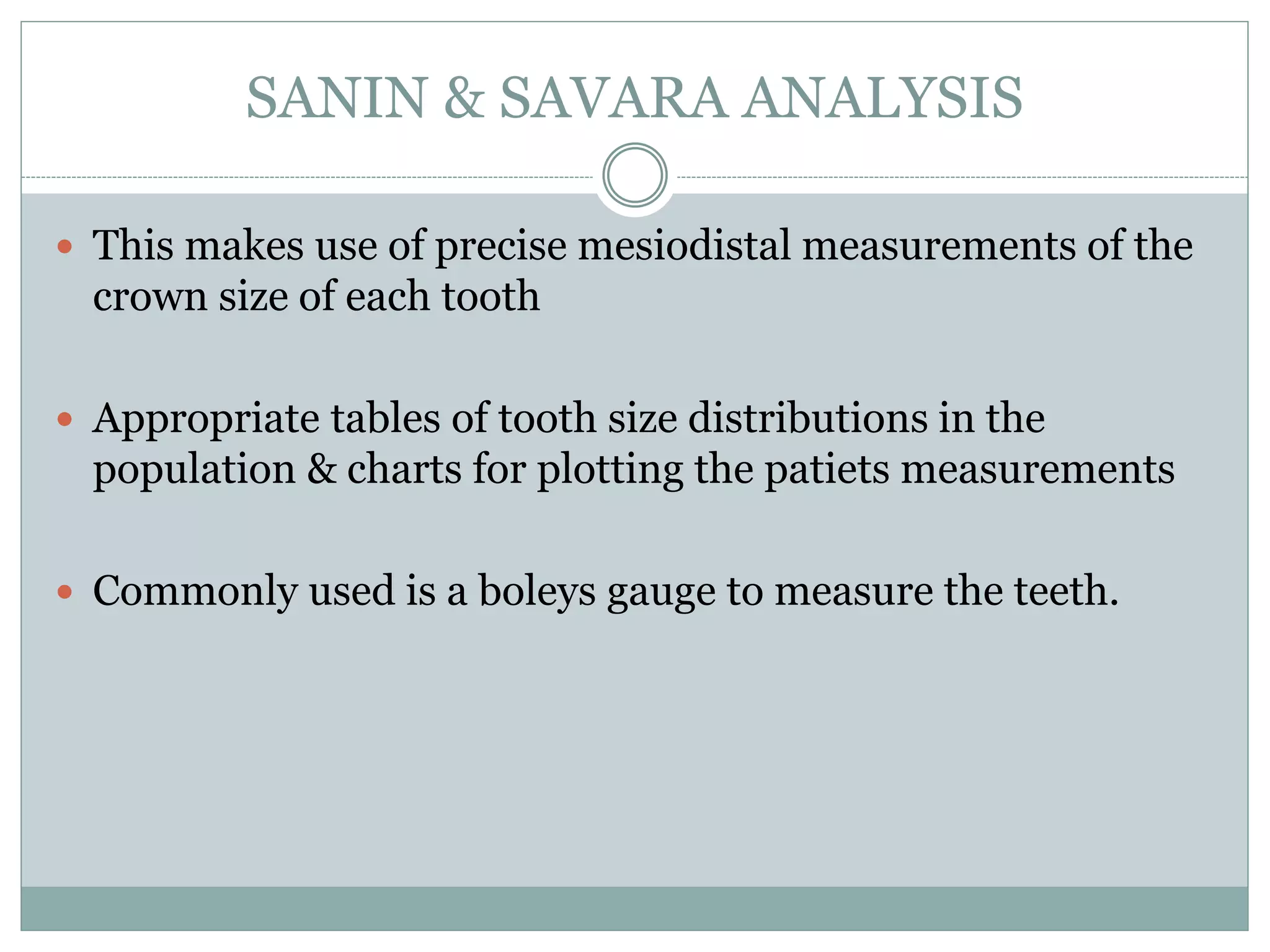 SANIN & SAVARA ANALYSIS
 This makes use of precise mesiodistal measurements of the
crown size of each tooth
 Appropriate tables of tooth size distributions in the
population & charts for plotting the patiets measurements
 Commonly used is a boleys gauge to measure the teeth.
 
