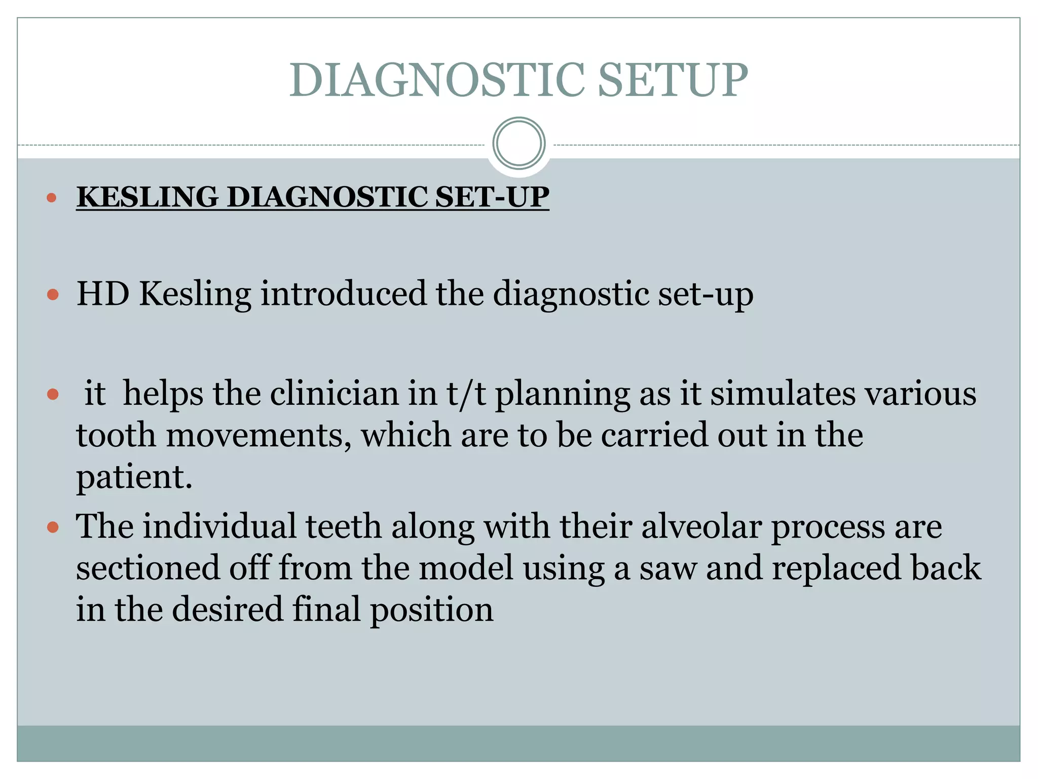 DIAGNOSTIC SETUP
 KESLING DIAGNOSTIC SET-UP
 HD Kesling introduced the diagnostic set-up
 it helps the clinician in t/t planning as it simulates various
tooth movements, which are to be carried out in the
patient.
 The individual teeth along with their alveolar process are
sectioned off from the model using a saw and replaced back
in the desired final position
 