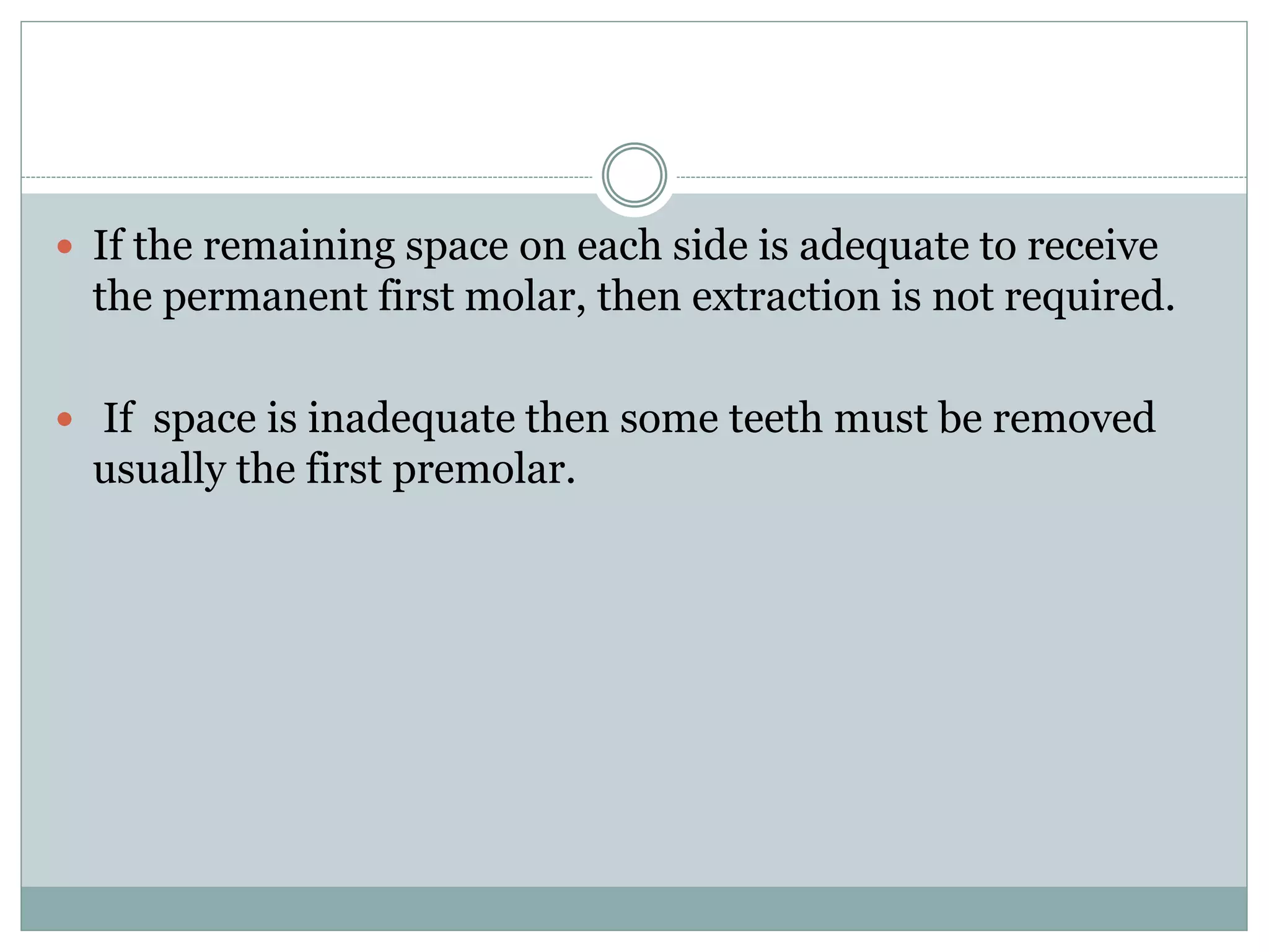  If the remaining space on each side is adequate to receive
the permanent first molar, then extraction is not required.
 If space is inadequate then some teeth must be removed
usually the first premolar.
 