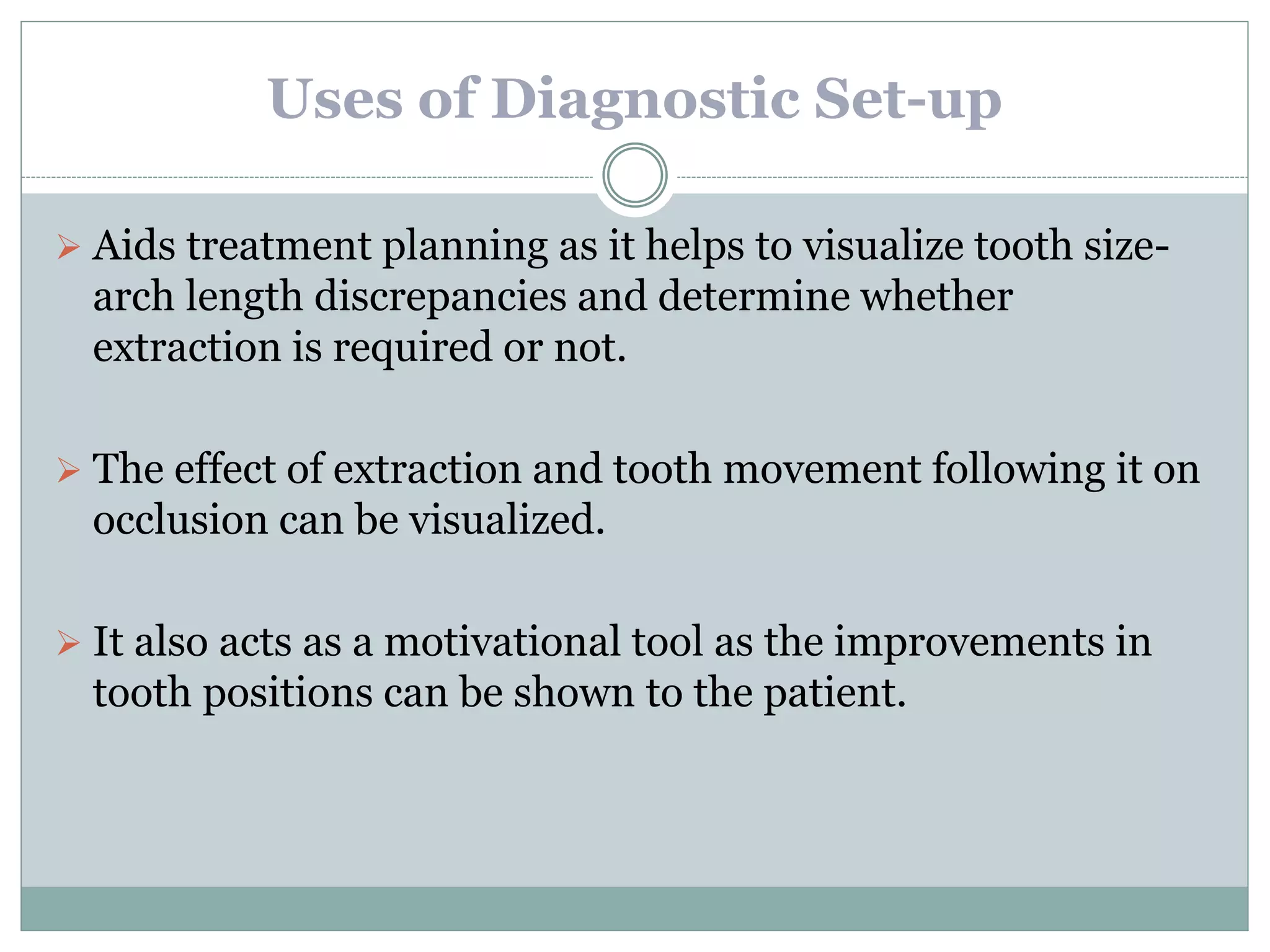 Uses of Diagnostic Set-up
 Aids treatment planning as it helps to visualize tooth size-
arch length discrepancies and determine whether
extraction is required or not.
 The effect of extraction and tooth movement following it on
occlusion can be visualized.
 It also acts as a motivational tool as the improvements in
tooth positions can be shown to the patient.
 