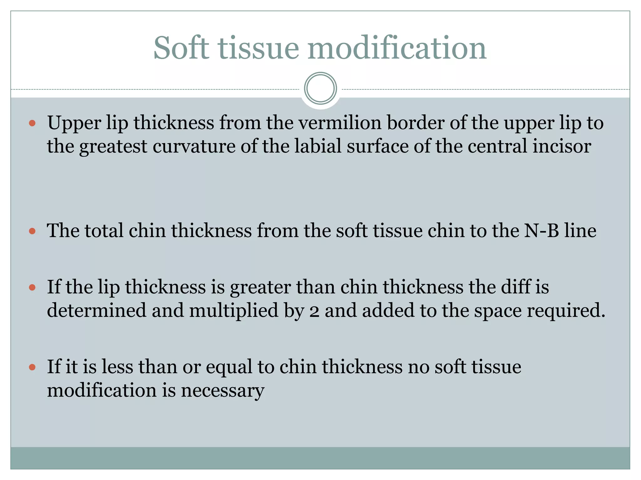 Soft tissue modification
 Upper lip thickness from the vermilion border of the upper lip to
the greatest curvature of the labial surface of the central incisor
 The total chin thickness from the soft tissue chin to the N-B line
 If the lip thickness is greater than chin thickness the diff is
determined and multiplied by 2 and added to the space required.
 If it is less than or equal to chin thickness no soft tissue
modification is necessary
 