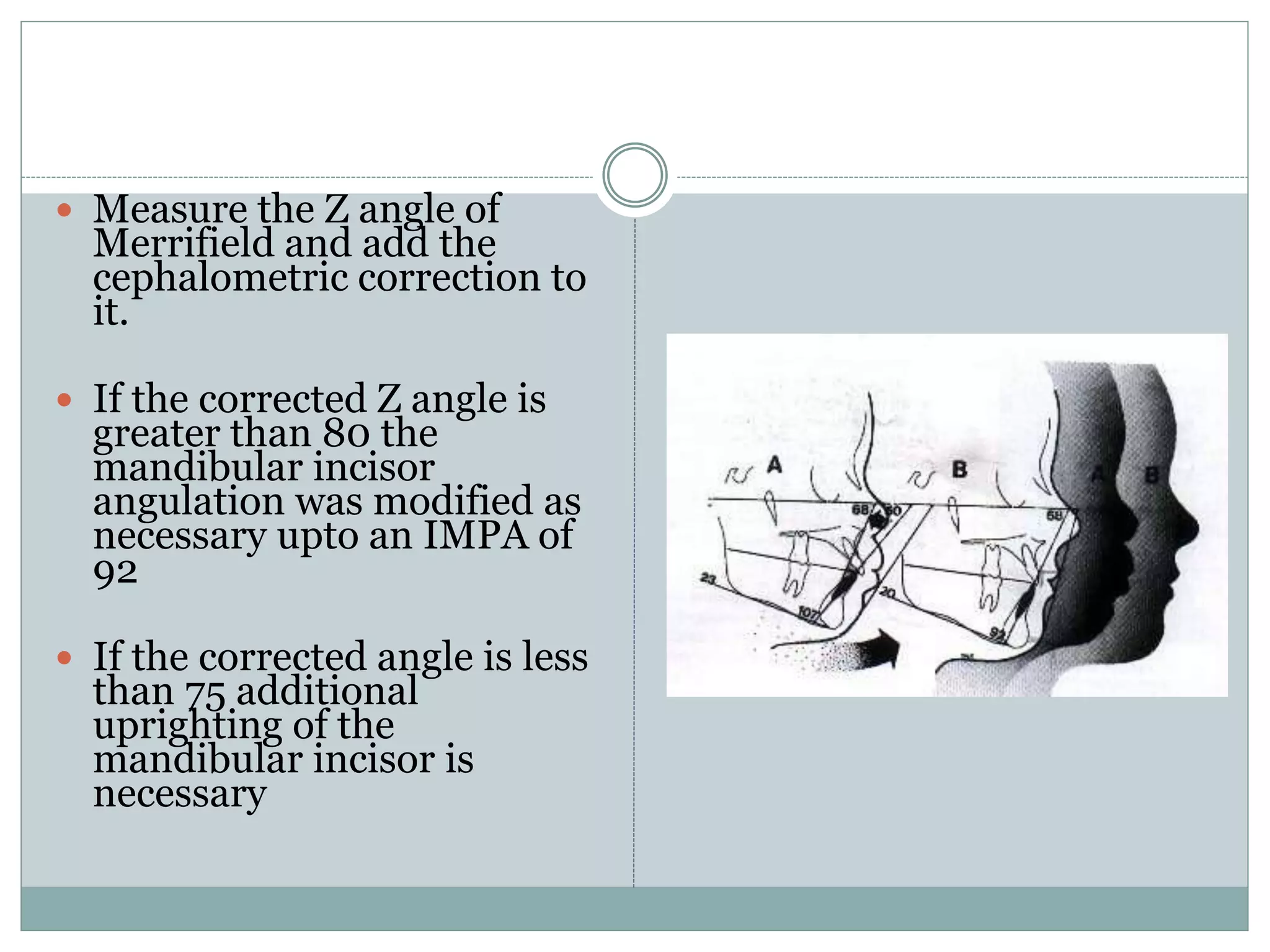  Measure the Z angle of
Merrifield and add the
cephalometric correction to
it.
 If the corrected Z angle is
greater than 80 the
mandibular incisor
angulation was modified as
necessary upto an IMPA of
92
 If the corrected angle is less
than 75 additional
uprighting of the
mandibular incisor is
necessary
 
