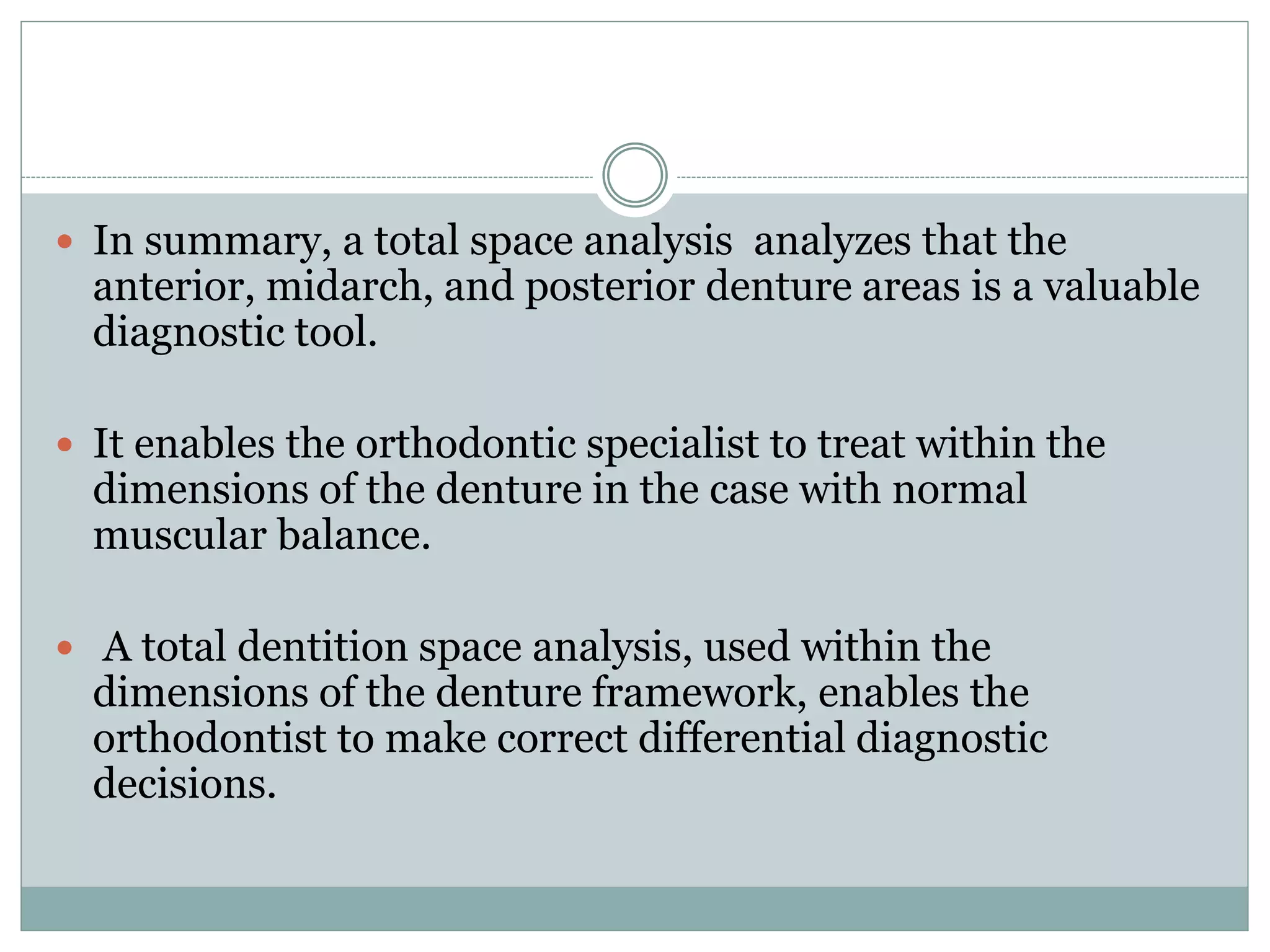  In summary, a total space analysis analyzes that the
anterior, midarch, and posterior denture areas is a valuable
diagnostic tool.
 It enables the orthodontic specialist to treat within the
dimensions of the denture in the case with normal
muscular balance.
 A total dentition space analysis, used within the
dimensions of the denture framework, enables the
orthodontist to make correct differential diagnostic
decisions.
 