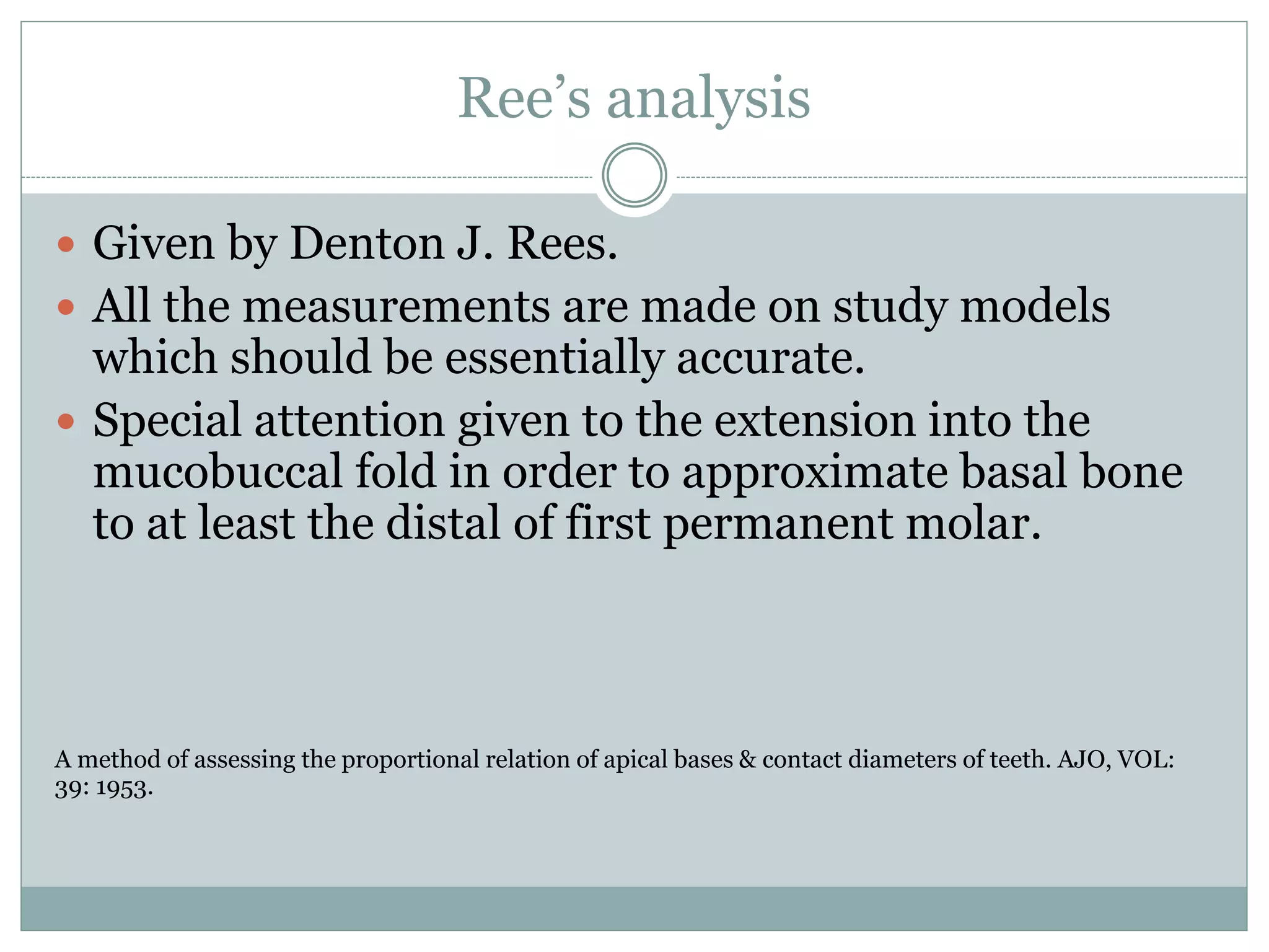 Ree’s analysis
 Given by Denton J. Rees.
 All the measurements are made on study models
which should be essentially accurate.
 Special attention given to the extension into the
mucobuccal fold in order to approximate basal bone
to at least the distal of first permanent molar.
A method of assessing the proportional relation of apical bases & contact diameters of teeth. AJO, VOL:
39: 1953.
 