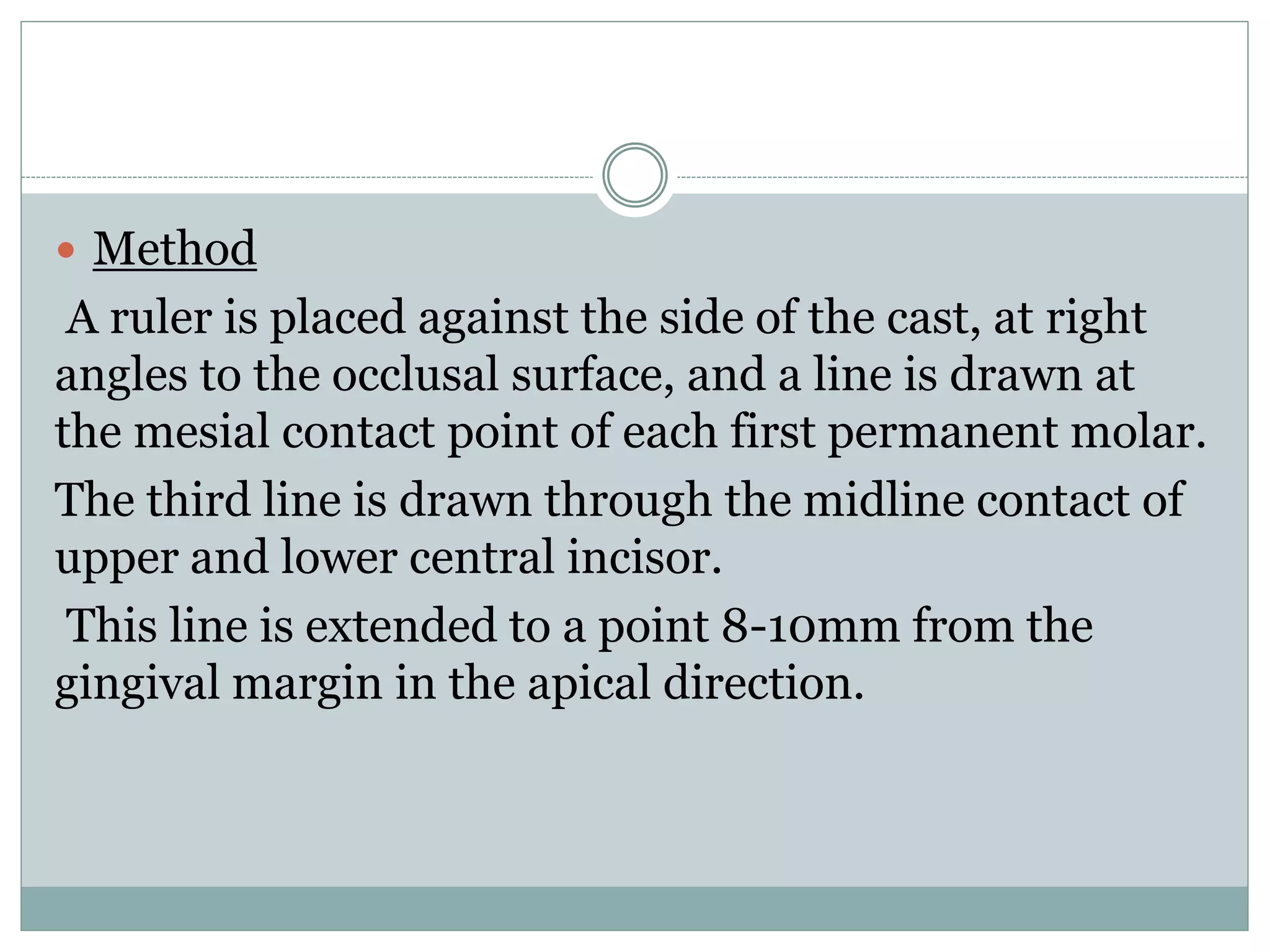  Method
A ruler is placed against the side of the cast, at right
angles to the occlusal surface, and a line is drawn at
the mesial contact point of each first permanent molar.
The third line is drawn through the midline contact of
upper and lower central incisor.
This line is extended to a point 8-10mm from the
gingival margin in the apical direction.
 