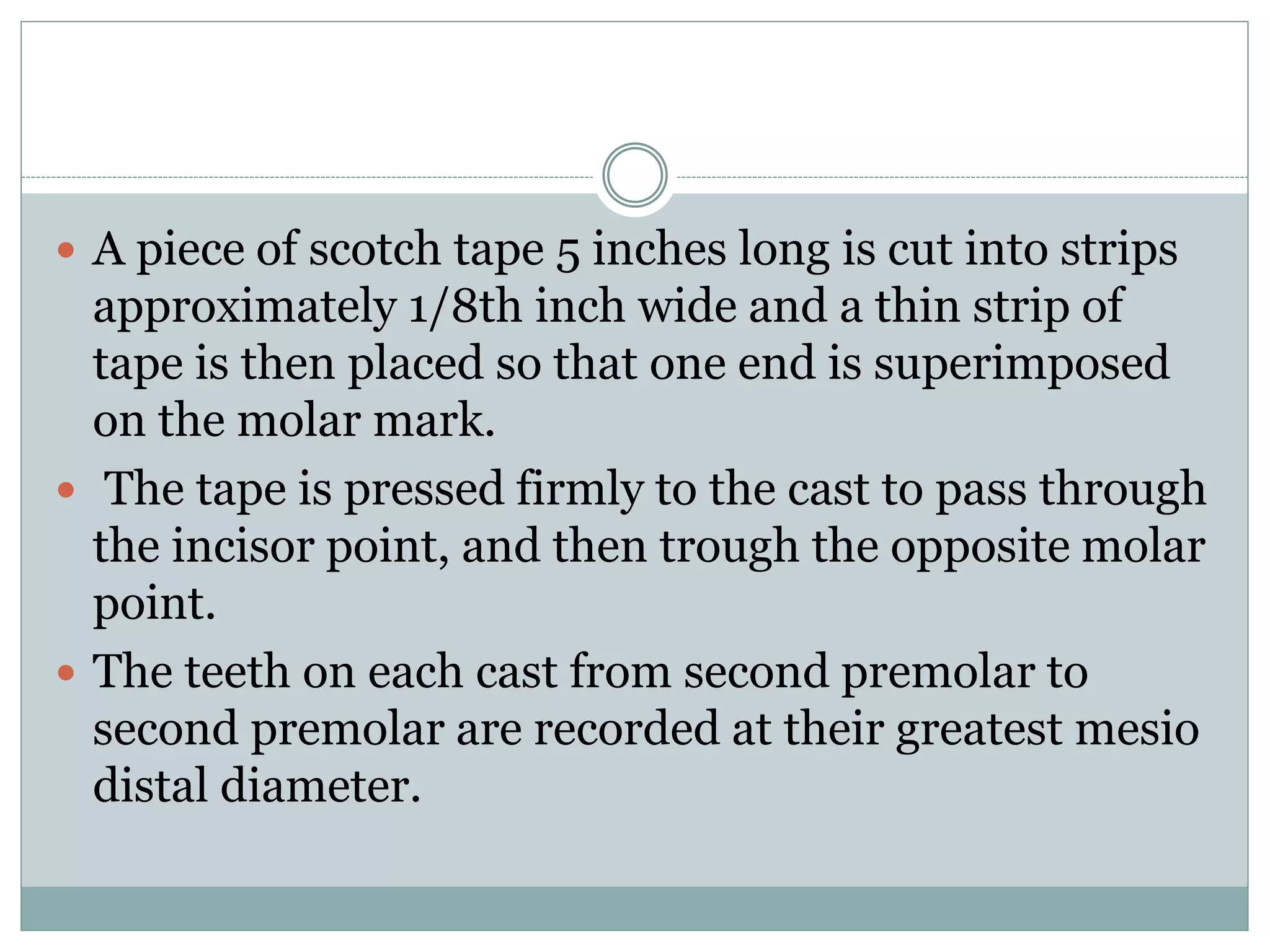  A piece of scotch tape 5 inches long is cut into strips
approximately 1/8th inch wide and a thin strip of
tape is then placed so that one end is superimposed
on the molar mark.
 The tape is pressed firmly to the cast to pass through
the incisor point, and then trough the opposite molar
point.
 The teeth on each cast from second premolar to
second premolar are recorded at their greatest mesio
distal diameter.
 