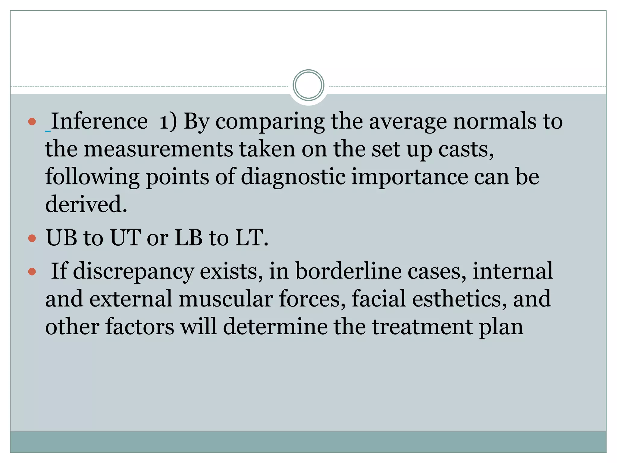  Inference 1) By comparing the average normals to
the measurements taken on the set up casts,
following points of diagnostic importance can be
derived.
 UB to UT or LB to LT.
 If discrepancy exists, in borderline cases, internal
and external muscular forces, facial esthetics, and
other factors will determine the treatment plan
 