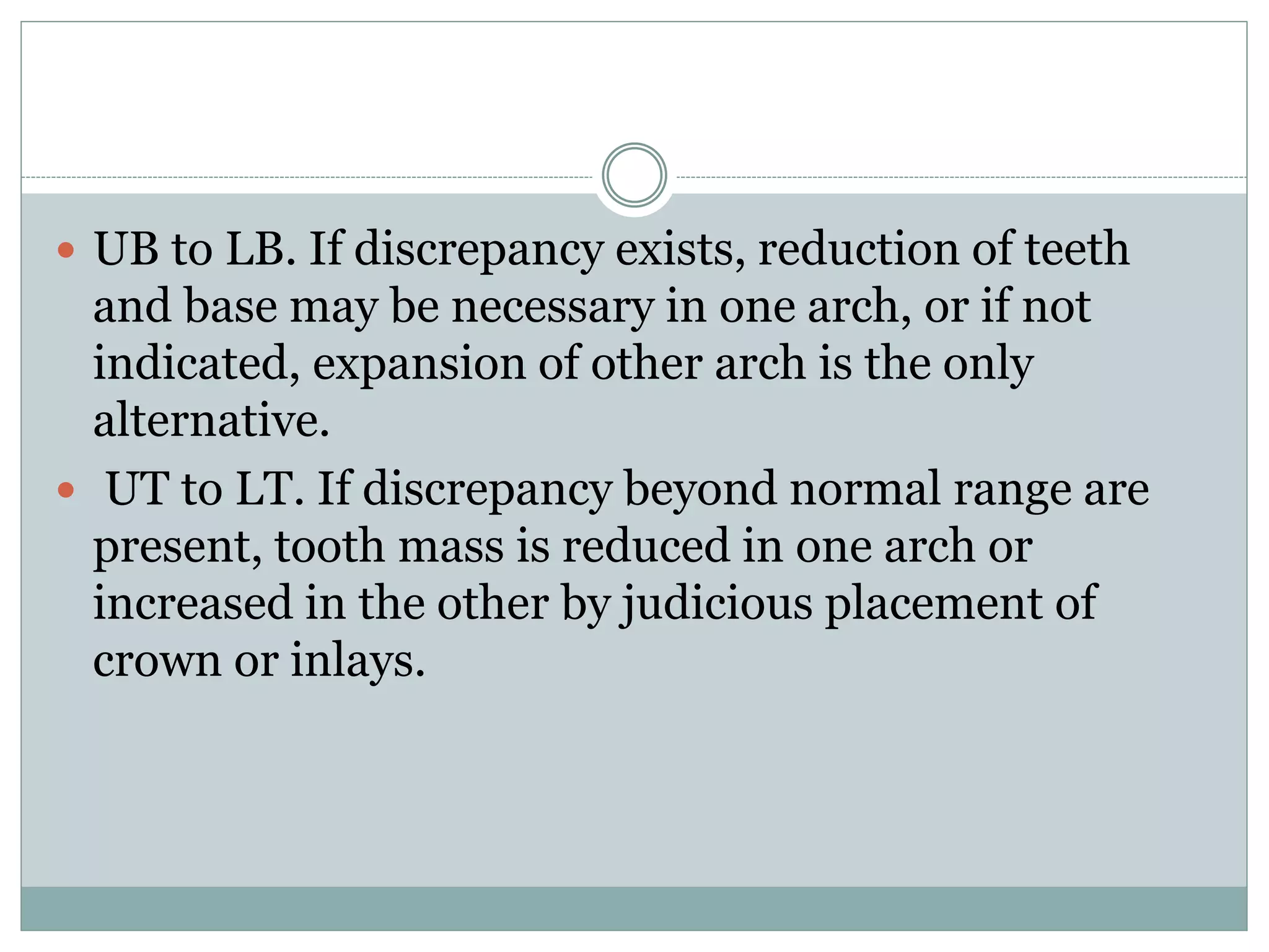  UB to LB. If discrepancy exists, reduction of teeth
and base may be necessary in one arch, or if not
indicated, expansion of other arch is the only
alternative.
 UT to LT. If discrepancy beyond normal range are
present, tooth mass is reduced in one arch or
increased in the other by judicious placement of
crown or inlays.
 