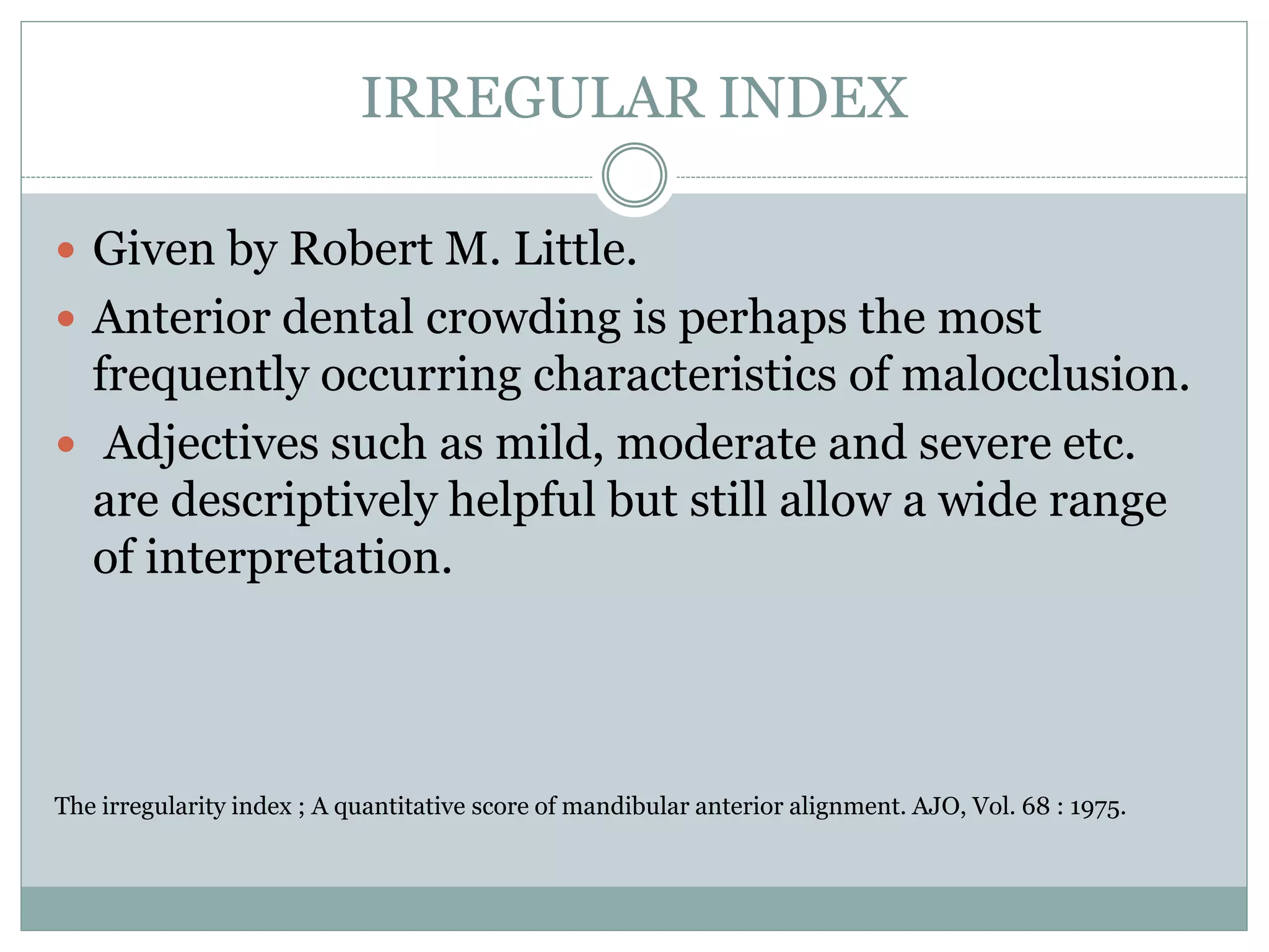 IRREGULAR INDEX
 Given by Robert M. Little.
 Anterior dental crowding is perhaps the most
frequently occurring characteristics of malocclusion.
 Adjectives such as mild, moderate and severe etc.
are descriptively helpful but still allow a wide range
of interpretation.
The irregularity index ; A quantitative score of mandibular anterior alignment. AJO, Vol. 68 : 1975.
 