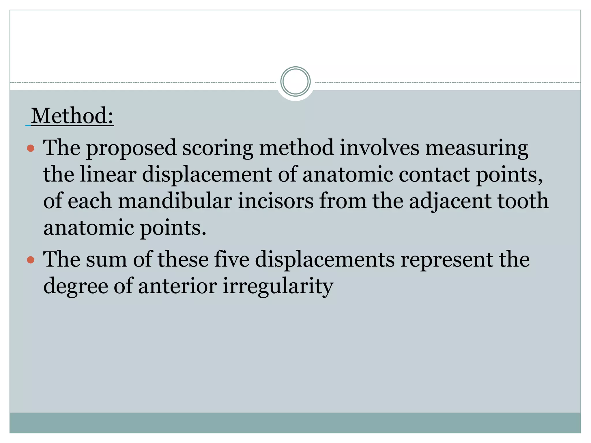 Method:
 The proposed scoring method involves measuring
the linear displacement of anatomic contact points,
of each mandibular incisors from the adjacent tooth
anatomic points.
 The sum of these five displacements represent the
degree of anterior irregularity
 