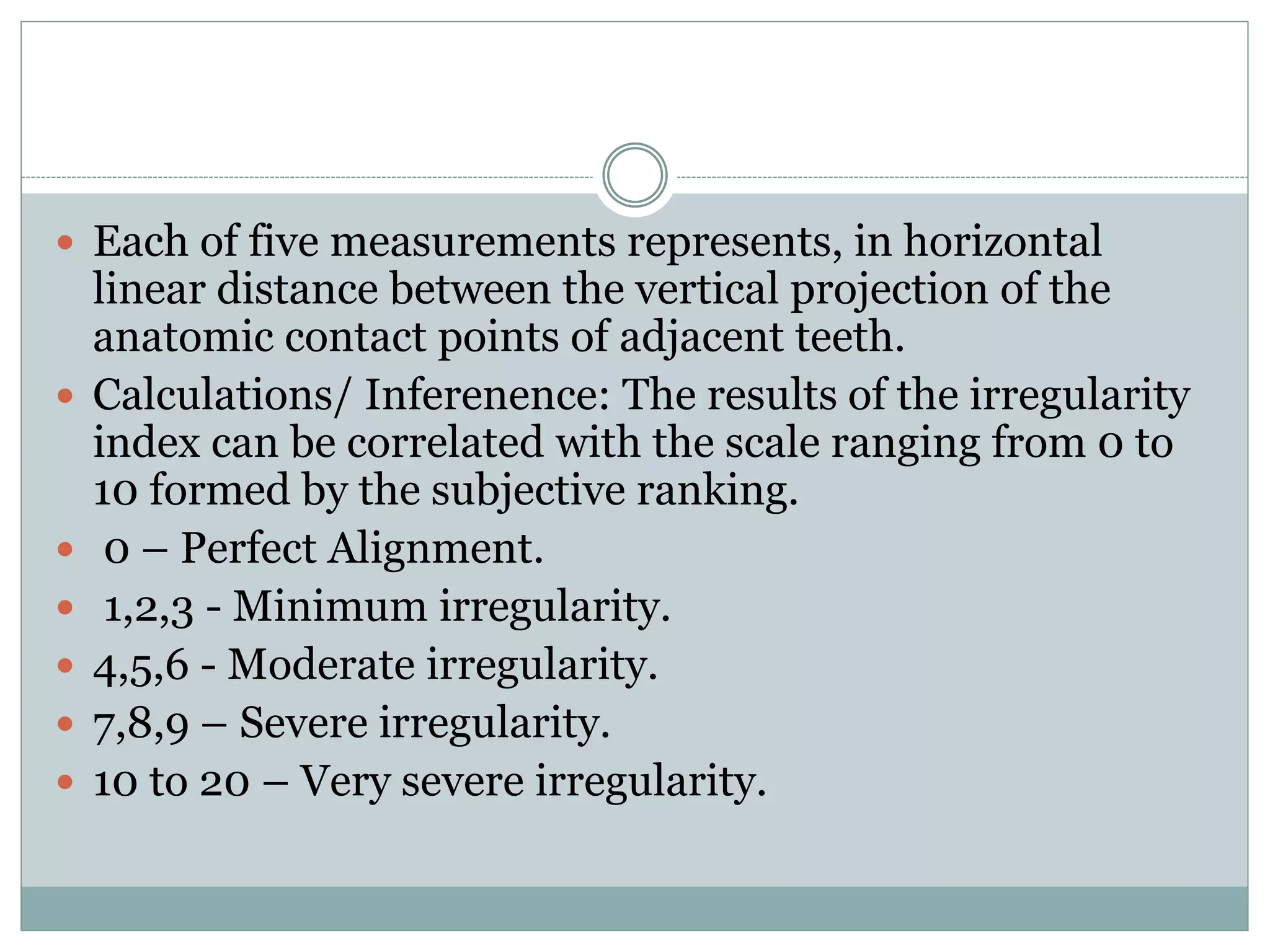  Each of five measurements represents, in horizontal
linear distance between the vertical projection of the
anatomic contact points of adjacent teeth.
 Calculations/ Inferenence: The results of the irregularity
index can be correlated with the scale ranging from 0 to
10 formed by the subjective ranking.
 0 – Perfect Alignment.
 1,2,3 - Minimum irregularity.
 4,5,6 - Moderate irregularity.
 7,8,9 – Severe irregularity.
 10 to 20 – Very severe irregularity.
 