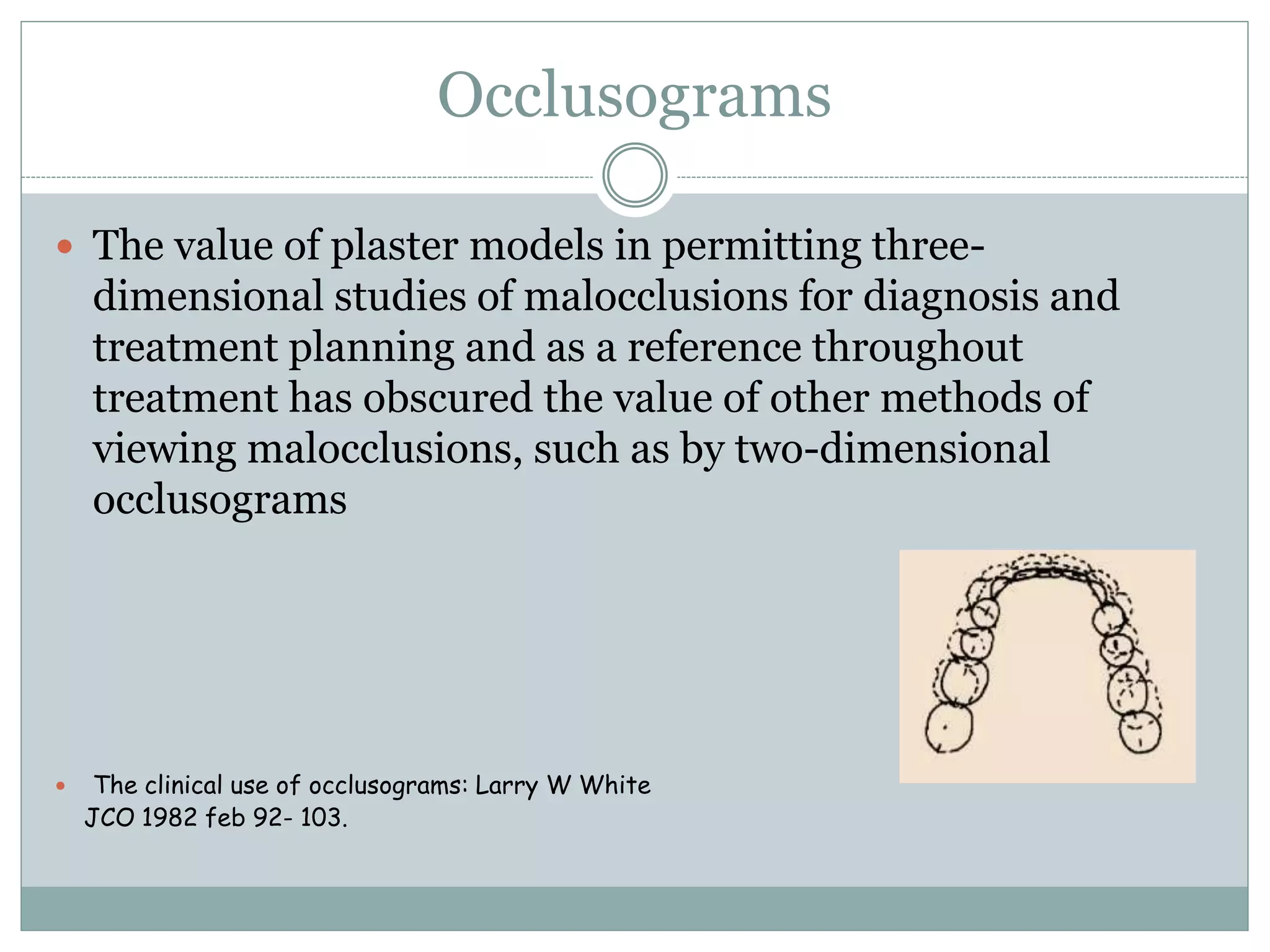 Occlusograms
 The value of plaster models in permitting three-
dimensional studies of malocclusions for diagnosis and
treatment planning and as a reference throughout
treatment has obscured the value of other methods of
viewing malocclusions, such as by two-dimensional
occlusograms
 The clinical use of occlusograms: Larry W White
JCO 1982 feb 92- 103.
 