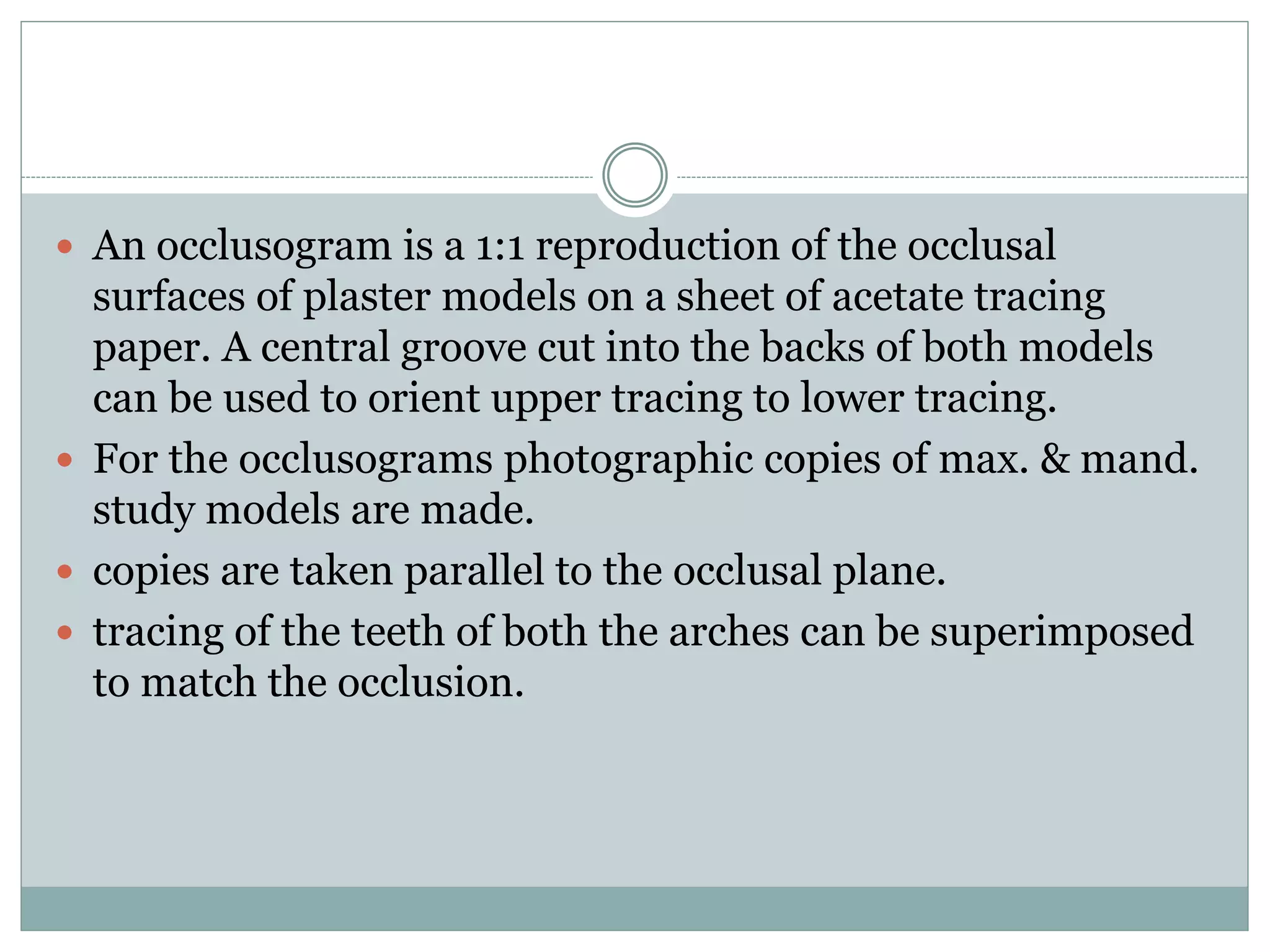  An occlusogram is a 1:1 reproduction of the occlusal
surfaces of plaster models on a sheet of acetate tracing
paper. A central groove cut into the backs of both models
can be used to orient upper tracing to lower tracing.
 For the occlusograms photographic copies of max. & mand.
study models are made.
 copies are taken parallel to the occlusal plane.
 tracing of the teeth of both the arches can be superimposed
to match the occlusion.
 
