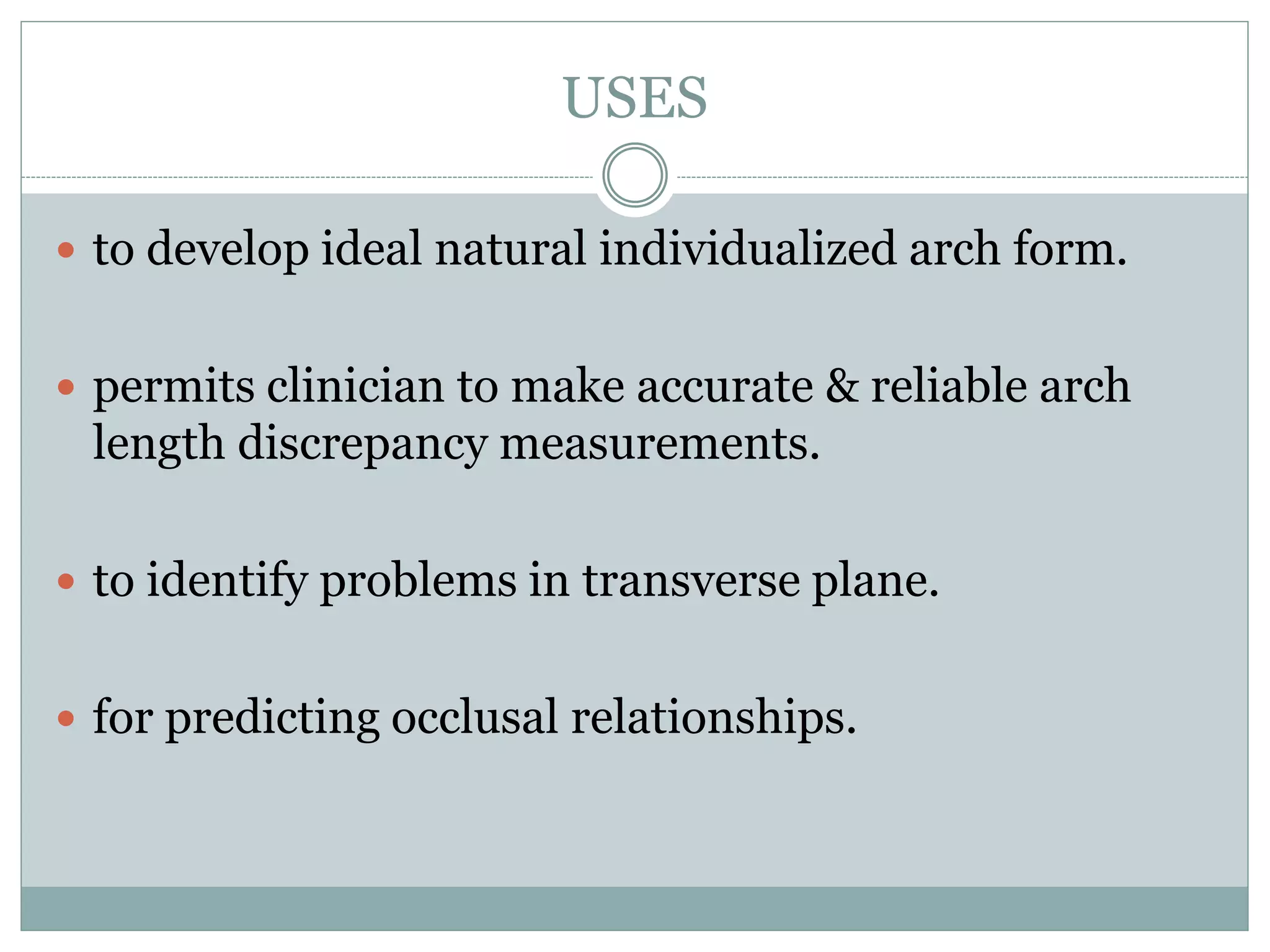 USES
 to develop ideal natural individualized arch form.
 permits clinician to make accurate & reliable arch
length discrepancy measurements.
 to identify problems in transverse plane.
 for predicting occlusal relationships.
 