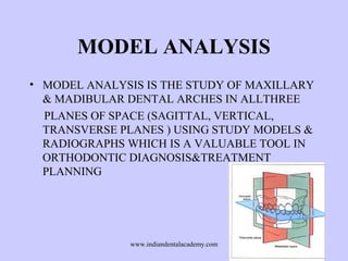 MODEL ANALYSIS
• MODEL ANALYSIS IS THE STUDY OF MAXILLARY
& MADIBULAR DENTAL ARCHES IN ALLTHREE
PLANES OF SPACE (SAGITTAL, VERTICAL,
TRANSVERSE PLANES ) USING STUDY MODELS &
RADIOGRAPHS WHICH IS A VALUABLE TOOL IN
ORTHODONTIC DIAGNOSIS&TREATMENT
PLANNING
www.indiandentalacademy.com
 