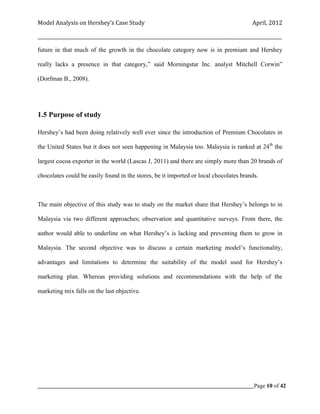 Model Analysis on Hershey’s Case Study                                                      April, 2012

_________________________________________________________________________________________________________

future in that much of the growth in the chocolate category now is in premium and Hershey

really lacks a presence in that category,” said Morningstar Inc. analyst Mitchell Corwin”

(Dorfman B., 2008).




1.5 Purpose of study

Hershey’s had been doing relatively well ever since the introduction of Premium Chocolates in

the United States but it does not seen happening in Malaysia too. Malaysia is ranked at 24th the

largest cocoa exporter in the world (Lascas J, 2011) and there are simply more than 20 brands of

chocolates could be easily found in the stores, be it imported or local chocolates brands.



The main objective of this study was to study on the market share that Hershey’s belongs to in

Malaysia via two different approaches; observation and quantitative surveys. From there, the

author would able to underline on what Hershey’s is lacking and preventing them to grow in

Malaysia. The second objective was to discuss a certain marketing model’s functionality,

advantages and limitations to determine the suitability of the model used for Hershey’s

marketing plan. Whereas providing solutions and recommendations with the help of the

marketing mix falls on the last objective.




_____________________________________________________________________________________________Page 10 of 42
 