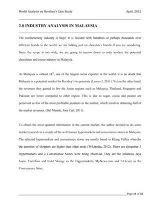Model Analysis on Hershey’s Case Study                                                      April, 2012

_________________________________________________________________________________________________________

2.0 INDUSTRY ANALYSIS IN MALAYSIA
_____________________________________________________________________________________

The confectionery industry is huge! It is flooded with hundreds or perhaps thousands over

different brands in the world, we are talking just on chocolates brands if you are wondering.

Since the scope is too wide, we are going to narrow down to only analyze the potential

chocolates and cocoa industry in Malaysia.



As Malaysia is ranked 24th, one of the largest cocoa exporter in the world, it is no doubt that

Malaysia is a potential market for Hershey’s to penetrate (Lascas J, 2011). Yet on the other hand,

the revenues they gained in few the Asian regions such as Malaysia, Thailand, Singapore and

Pakistan are lower compared to other region. This is due to sugar, cocoa and peanut are

perceived as few of the most profitable products in the market, which result to obtaining half of

the market revenues. (Del Mundo, Jose Carl, 2011).



To obtain the most updated information in the current market, the author decided to do some

market research in a couple of the well known hypermarkets and convenience stores in Malaysia.

The selected hypermarkets and convenience stores are mostly based in Klang Valley whereby

the densities of shoppers are higher than other areas (Wikipedia, 2012). There are altogether 3

Hypermarkets and 2 Convenience Stores were being observed. They are the infamous Jaya

Jusco, Carrefour and Cold Storage as the Hypermarkets; MyNews.com and 7-Eleven as the

Convenience Store.




_____________________________________________________________________________________________Page 11 of 42
 