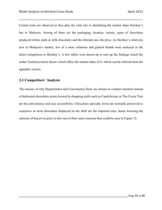 Model Analysis on Hershey’s Case Study                                                      April, 2012

_________________________________________________________________________________________________________

Certain traits are observed as they play the vital role in identifying the market share Hershey’s

has in Malaysia. Among of them are the packaging, location, variety, types of chocolates

produced (white, dark or milk chocolate) and the ultimate one, the price. As Hershey’s relatively

new in Malaysia’s market, few of a more infamous and general brands were analyzed as the

direct competitors to Hershey’s. A few tables were drawn up to sum up the findings which the

author found prevalent factors which affect the market share of it, which can be referred from the

appendix section.


2.1 Competitors’ Analysis

The reasons of why Hypermarket and Convenience Store are chosen to conduct research instead

of dedicated chocolates stores located in shopping malls such as Candylicious or The Cocoa Tree

are the convenience and easy accessibility. Chocolates specialty stores are normally perceived as

expensive as most chocolates displayed on the shelf are the imported ones, hence lowering the

interests of buyers as price is also one of their main concerns that could be seen in Figure 12.




_____________________________________________________________________________________________Page 12 of 42
 