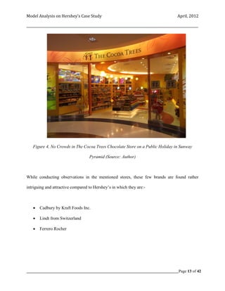 Model Analysis on Hershey’s Case Study                                                      April, 2012

_________________________________________________________________________________________________________




   Figure 4, No Crowds in The Cocoa Trees Chocolate Store on a Public Holiday in Sunway

                                      Pyramid (Source: Author)



While conducting observations in the mentioned stores, these few brands are found rather

intriguing and attractive compared to Hershey’s in which they are:-



       Cadbury by Kraft Foods Inc.

       Lindt from Switzerland

       Ferrero Rocher




_____________________________________________________________________________________________Page 13 of 42
 