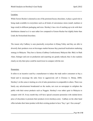 Model Analysis on Hershey’s Case Study                                                      April, 2012

_________________________________________________________________________________________________________

Location:

While Ferrero Rocher is deemed as one of the premium/luxury chocolates, it plays a good role in

being made available in everywhere such as all kinds of convenience stores (small, medium or

large sized) in different packaging and sizes. Hershey’s has a lot of catching up to do with their

distribution channel as it is seen rather low compared to Ferrero Rocher but slightly better than

Lindt, the Switzerland chocolates.



The reason why Cadbury is seen practically everywhere in Klang Valley and they are able to

diversify their products even on beverages market because they practiced localization marketing

strategy in Malaysia. They have a factory (Cadbury Confectionery Malaysia Sdn. Bhd.) in Shah

Alam, Selangor and cost on production and exporting are greatly reduced, thus it also explains

clearly on why their price could be much lower to compare with the rest.



Promotion:

It refers to an incentive used by a manufacturer to induce the trade and/or consumers to buy a

brand and to encourage the sales force to aggressively sell it (Terence A. Shimp, 2000).

Hershey’s in this sense is lacking on a lot of sales promotions in comparable to others. There was

barely any advertisement broadcasted on the media, not even on newspaper to enlighten the

public with their newer products such as Nuggets. Hershey’s was rather quiet in Malaysia to

compare with US. Every month they will have special consumer promotion with slashed down

price of chocolates to promote their products (www.hersheys.com). Cadbury on the other hand

offen includes their latest product with their existing product to have “buy 1 get 1 free concept”.




_____________________________________________________________________________________________Page 16 of 42
 