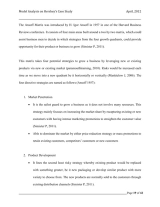 Model Analysis on Hershey’s Case Study                                                      April, 2012

_________________________________________________________________________________________________________

The Ansoff Matrix was introduced by H. Igor Ansoff in 1957 in one of the Harvard Business

Reviews conference. It consists of four main areas built around a two by two matrix, which could

assist business men to decide in which strategies from the four growth quadrants, could provide

opportunity for their product or business to grow (Simister P, 2011).



This matrix takes four potential strategies to grow a business by leveraging new or existing

products via new or existing market (paramouthlearning, 2010). Risks would be increased each

time as we move into a new quadrant be it horizontally or vertically (Manktelow J, 2006). The

four directive strategies are named as follows (Ansoff 1957):



    1. Market Penetration

           It is the safest guard to grow a business as it does not involve many resources. This

            strategy mainly focuses on increasing the market share by recapturing existing or new

            customers with having intense marketing promotions to straighten the customer value

            (Simister P, 2011).

           Able to dominate the market by either price reduction strategy or mass promotions to

            retain existing customers, competitors’ customers or new customers



    2. Product Development

           It lines the second least risky strategy whereby existing product would be replaced

            with something greater, be it new packaging or develop similar product with more

            variety to choose from. The new products are normally sold to the customers through

            existing distribution channels (Simister P, 2011).

_____________________________________________________________________________________________Page 19 of 42
 
