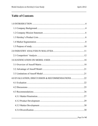 Model Analysis on Hershey’s Case Study                                                                     April, 2012

_________________________________________________________________________________________________________

Table of Contents

1.0 INTRODUCTION ...............................................................................................4

  1.1 Company Background ......................................................................................4

  1.2 Company Mission Statement ............................................................................6

  1.3 Hershey’s Product Lists ....................................................................................6

  1.4 Market Segmentation ........................................................................................8

  1.5 Purpose of study..............................................................................................10

2.0 INDUSTRY ANALYSIS IN MALAYSIA .......................................................11

  2.1 Competitors’ Analysis ....................................................................................12

3.0 JUSTIFICATION ON MODEL USED .............................................................18

  3.1 Overview of Ansoff Matrix ............................................................................18

  3.2 Advantage of Ansoff Model ...........................................................................21

  3.3 Limitations of Ansoff Model ..........................................................................21

4.0 EVALUATION, DISCCUSSION & RECOMMENDATIONS .......................22

  4.1 Evaluation .......................................................................................................22

  4.2 Discussions .....................................................................................................25

  4.3 Recommendations ...........................................................................................26

     4.3.1 Market Penetration....................................................................................27

     4.3.2 Product Development ...............................................................................29

     4.3.3 Market Development ................................................................................30

     4.3.4 Diversification ..........................................................................................30


_____________________________________________________________________________________________Page 2 of 42
 
