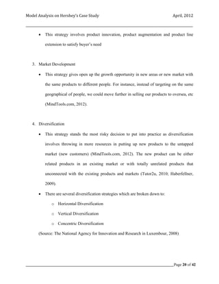 Model Analysis on Hershey’s Case Study                                                      April, 2012

_________________________________________________________________________________________________________

           This strategy involves product innovation, product augmentation and product line

            extension to satisfy buyer’s need



    3. Market Development

           This strategy gives open up the growth opportunity in new areas or new market with

            the same products to different people. For instance, instead of targeting on the same

            geographical of people, we could move further in selling our products to oversea, etc

            (MindTools.com, 2012).



    4. Diversification

           This strategy stands the most risky decision to put into practice as diversification

            involves throwing in more resources in putting up new products to the untapped

            market (new customers) (MindTools.com, 2012). The new product can be either

            related products in an existing market or with totally unrelated products that

            unconnected with the existing products and markets (Tutor2u, 2010; Haberfellner,

            2009).

           There are several diversification strategies which are broken down to:

                o Horizontal Diversification

                o Vertical Diversification

                o Concentric Diversification

        (Source: The National Agency for Innovation and Research in Luxembour, 2008)




_____________________________________________________________________________________________Page 20 of 42
 
