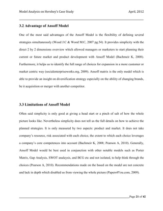 Model Analysis on Hershey’s Case Study                                                      April, 2012

_________________________________________________________________________________________________________

3.2 Advantage of Ansoff Model

One of the most said advantages of the Ansoff Model is the flexibility of defining several

strategies simultaneously (Wood J.C & Wood M.C, 2007 pg.54). It provides simplicity with the

direct 2 by 2 dimensions overview which allowed managers or marketers to start planning their

current or future market and product development with Ansoff Model (Bachmeir K, 2008).

Furthermore, it helps us to identify the full range of choices for expansion in a more customer or

market centric way (socialenterpriseworks.org, 2009). Ansoff matrix is the only model which is

able to provide an insight on diversification strategy especially on the ability of changing brands,

be it acquisition or merger with another competitor.




3.3 Limitations of Ansoff Model

Often said simplicity is only good at giving a head start or a pinch of salt of how the whole

picture looks like. Nevertheless simplicity does not tell us the full details on how to achieve the

planned strategies. It is only measured by two aspects: product and market. It does not take

company’s resource, risk associated with each choice, the extent to which each choice leverages

a company’s core competences into account (Bachmeir K, 2008; Pearson A, 2010). Generally,

Ansoff Model would be best used in conjunction with other notable models such as Porter

Matrix, Gap Analysis, SWOT analaysis, and BCG etc and not isolated, to help think through the

choices (Pearson A, 2010). Recommendations made on the based on the model are not concrete

and lack in depth which disabled us from viewing the whole picture (Papers4You.com, 2009).




_____________________________________________________________________________________________Page 21 of 42
 