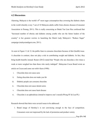Model Analysis on Hershey’s Case Study                                                      April, 2012

_________________________________________________________________________________________________________

4.2 Discussions

Alarming, Malaysia is the world’s 8th most sugar consumption thus crowning the diabetic charts

in the world whereby every 7 out of 10 Malaysia adults suffer from chronic diseases (Consumer

Association in Penang, 2011). This is really concerning as Datuk Tan Lian Hoe confessed that

“Increased number of obesity and diabetes among youths who are the future leaders of the

country” is her greatest worries in launching the Dutch Lady Malaysia’s “Reduce Sugar”

campaign (malaysiandigest.com, 2011).



As seen in Figure 11 & 12, the public fears to consume chocolates because of diet (health) issue.

A chocolate in contrast, does not play a role in contributing weight and diabetic. In fact, they

bring health benefits instead. Reuter (2012) stated that “People who ate chocolate a few times a

week or more weighed less than those who rarely indulged”. Malaysian Cocoa Board wrote an

article on Cocoa and came out with 6 facts (1998):

   i.     Chocolate does not cause acne

 ii.      Eating chocolate does not make you fat

 iii.     Diabetic people can consume chocolate

 iv.      Chocolate does not cause dental caries

  v.      Chocolate does not cause heart disease

 vi.      Chocolate is an aphrodisiac (intend to improve one’s mood) (Wong SY & Lua PL)



Research showed that there were several issues to be addressed:

       1. Brand image of Hershey’s is not convincing enough in the face of competition.

          Consumers were not impressed by the lack of promotion and product variety

_____________________________________________________________________________________________Page 25 of 42
 