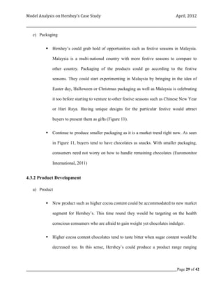 Model Analysis on Hershey’s Case Study                                                      April, 2012

_________________________________________________________________________________________________________

    c) Packaging


               Hershey’s could grab hold of opportunities such as festive seasons in Malaysia.

                Malaysia is a multi-national country with more festive seasons to compare to

                other country. Packaging of the products could go according to the festive

                seasons. They could start experimenting in Malaysia by bringing in the idea of

                Easter day, Halloween or Christmas packaging as well as Malaysia is celebrating

                it too before starting to venture to other festive seasons such as Chinese New Year

                or Hari Raya. Having unique designs for the particular festive would attract

                buyers to present them as gifts (Figure 11).


               Continue to produce smaller packaging as it is a market trend right now. As seen

                in Figure 11, buyers tend to have chocolates as snacks. With smaller packaging,

                consumers need not worry on how to handle remaining chocolates (Euromonitor

                International, 2011)


4.3.2 Product Development

    a) Product


               New product such as higher cocoa content could be accommodated to new market

                segment for Hershey’s. This time round they would be targeting on the health

                conscious consumers who are afraid to gain weight yet chocolates indulger.


               Higher cocoa content chocolates tend to taste bitter when sugar content would be

                decreased too. In this sense, Hershey’s could produce a product range ranging




_____________________________________________________________________________________________Page 29 of 42
 