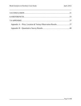 Model Analysis on Hershey’s Case Study                                                                  April, 2012

_________________________________________________________________________________________________________

5.0 CONCLUSION ..................................................................................................31

6.0 REFERENCES...................................................................................................33

7.0 APPENDIX ........................................................................................................37

  Appendix A – Price, Location & Variety Observation Results............................37

  Appendix B – Quantitative Survey Results ..........................................................40




_____________________________________________________________________________________________Page 3 of 42
 