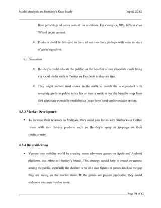 Model Analysis on Hershey’s Case Study                                                      April, 2012

_________________________________________________________________________________________________________

                from percentage of cocoa content for selections. For examples, 50%, 60% or even

                70% of cocoa content.


               Products could be delivered in form of nutrition bars, perhaps with some mixture

                of grain ingredient.


    b) Promotion


               Hershey’s could educate the public on the benefits of one chocolate could bring

                via social media such as Twitter or Facebook as they are free.


               They might include road shows in the malls to launch the new product with

                sampling given to public to try for at least a week to see the benefits reap from

                dark chocolate especially on diabetics (sugar level) and cardiovascular system.


4.3.3 Market Development

       To increase their revenues in Malaysia, they could join forces with Starbucks or Coffee

        Beans with their bakery products such as Hershey’s syrup or toppings on their

        confectionery.


4.3.4 Diversification

       Venture into mobility world by creating some adventure games on Apple and Android

        platforms that relate to Hershey’s brand. This strategy would help to create awareness

        among the public, especially the children who love cute figures in games, to close the gap

        they are losing on the market share. If the games are proven profitable, they could

        endeavor into merchandise route.


_____________________________________________________________________________________________Page 30 of 42
 