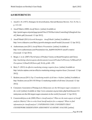 Model Analysis on Hershey’s Case Study                                                      April, 2012

_________________________________________________________________________________________________________

6.0 REFERENCES
____________________________________________________________________________________

1. Ansoff, I. H. (1957), Strategies for diversification, Harvard Business Review, Vol. 35, No. 2,
    p. 113-124

2. Ansoff Matrix (2008) Ansoff Matrix. [online] Available at:
    http://portal.tugraz.at/portal/page/portal/Files/i3730/files/Lehre/Controlling%20englisch/Ans
    off_Matrix.pdf [Accessed: 12 Apr 2012].

3. Ansoff Model (2011) Growth Strategies: Ansoff Model. [online] Available at:
    http://www.slideserve.com/Mercy/growth-strategies-ansoff-model [Accessed: 12 Apr 2012].

4. Authorstream.com (2011) Ansoff Matrix Presentation. [online] Available at:
    http://www.authorstream.com/Presentation/vint_shah90-836296-01-ansoff-s-matrix/
    [Accessed: 12 Apr 2012].

5. Berger, J. et al. (2007) The In?uence of Product Variety on Brand Perception and Choice.
    http://marketing.wharton.upenn.edu/documents/research/Product%20Variety,%20Brand%20
    Perceptions,%20and%20Choice.pdf, 26 (4), p.460 - 470.

6. Berry T. (2012) An effective marketing strategy requires focus. [online] Available at:
    http://articles.mplans.com/an-effective-marketing-strategy-requires-focus/ [Accessed: 12 Apr
    2012].

7. Bizdom.com.au (2011) Top 12 marketing models of all time « bizdom. [online] Available at:
    http://bizdom.com.au/2011/03/30/top-12-marketing-models-of-all-time/ [Accessed: 12 Apr
    2012].

8. Consumers Association of Penang (n.d.) Malaysians are the 8th largest sugar consumers in
    the world. [online] Available at: http://www.consumer.org.my/index.php/food/diseases/161-
    malaysians-are-the-8th-largest-sugar-consumers-in-the-world [Accessed: 12 Apr 2012].

9. Coursework4you.co.uk (2009) What is Ansoff analysis? What are the main aspects of Ansoff
    analysis (Matrix)? How to write Good Ansoff analysis for a company? Where to find
    information for Ansoff analysis? | PAPERS4YOU.COM | UNIVERSITY ESSAY
    COURSEWORK DISSERTATION ASSIGNMENT ACADEMIC ANALYSIS. [online]

_____________________________________________________________________________________________Page 33 of 42
 