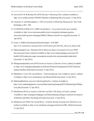 Model Analysis on Hershey’s Case Study                                                      April, 2012

_________________________________________________________________________________________________________

19. Jose Carl D. M. & Roselyn M. (2010) Hershey's Marketing Plan. [online] Available at:
    http://www.scribd.com/doc/39876031/Hershey-s-Marketing-Plan [Accessed: 12 Apr 2012].

20. Lancaster, G. and Massingham, L. (2011) Essentials of Marketing Management. New York:
    Routledge, p.465 - 468.

21. LUXINNOVATION G.I.E. (2008) Ansoff Matrix = the product/market grid. [online]
    Available at: http://www.innovation.public.lu/en/ir-entreprise/techniques-gestion-
    innovation/outils-gestion-strategique/080612-Matrice-Ansoff-vers-eng.pdf [Accessed: 12
    Apr 2012].

22. Lonie, J. (2008) Advertisement Research Report - Fall 2008.
    http://www.jamielonie.com/jamielonie.com/Portfolio_files/Hershey_Research_Report.pdf.

23. Malaysiandigest.com - Bernama (2011) Malaysian Sugar Consumption Exceeds WHO
    Recommended Intake. [online] Available at: http://www.malaysiandigest.com/news/38-
    health/36350-malaysian-sugar-consumption-exceeds-who-recommended-intake.html
    [Accessed: 12 Apr 2012].

24. Managementparadise.com (2010) Financial Analysis of Hershey Foods. [online] Available
    at: http://www.managementparadise.com/forums/financial-management/216222-financial-
    analysis-hershey-foods.html [Accessed: 12 Apr 2012].

25. Manktelow J. (n.d.) The Ansoff Matrix - Understanding the risks of different options. [online]
    Available at: http://www.timeanalyzer.com/lib/ansoff.htm [Accessed: 12 Apr 2012].

26. MarketingPlanNow.com (n.d.) MarketingPlanNow. [online] Available at:
    http://www.marketingplannow.com/userfiles/marketing/Image/pdf/2%20marketing%20objec
    tives.pdf [Accessed: 12 Apr 2012].

27. MeanGreen (2012) An analysis of Hershey and Mars (The Kings of Candy). [online]
    Available at: http://meangreen.hubpages.com/hub/marketing-strategy-examined-An-analysis-
    of-Hershey-and-Mars-The-Kings-of-Candy [Accessed: 12 Apr 2012].

28. Mindtools.com (2010) The Ansoff Matrix - Problem-Solving Training from MindTools.com.
    [online] Available at: http://www.mindtools.com/pages/article/newTMC_90.htm [Accessed:
    12 Apr 2012].

_____________________________________________________________________________________________Page 35 of 42
 