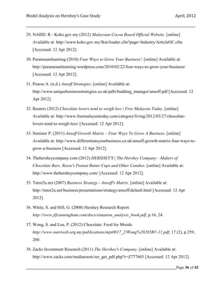 Model Analysis on Hershey’s Case Study                                                      April, 2012

_________________________________________________________________________________________________________

29. NAIDU R - Koko.gov.my (2012) Malaysian Cocoa Board Official Website. [online]
    Available at: http://www.koko.gov.my/lkm/loader.cfm?page=Industry/ArticleOC.cfm
    [Accessed: 12 Apr 2012].

30. Paramountlearning (2010) Four Ways to Grow Your Business!. [online] Available at:
    http://paramountlearning.wordpress.com/2010/02/22/four-ways-to-grow-your-business/
    [Accessed: 12 Apr 2012].

31. Pearso A. (n.d.) Ansoff Strategies. [online] Available at:
    http://www.uniquebusinessstrategies.co.uk/pdfs/budding_manager/ansoff.pdf [Accessed: 12
    Apr 2012].

32. Reuters (2012) Chocolate lovers tend to weigh less | Free Malaysia Today. [online]
    Available at: http://www.freemalaysiatoday.com/category/living/2012/03/27/chocolate-
    lovers-tend-to-weigh-less/ [Accessed: 12 Apr 2012].

33. Simister P. (2011) Ansoff Growth Matrix – Four Ways To Grow A Business. [online]
    Available at: http://www.differentiateyourbusiness.co.uk/ansoff-growth-matrix-four-ways-to-
    grow-a-business [Accessed: 12 Apr 2012].

34. Thehersheycompany.com (2012) HERSHEY'S | The Hershey Company - Makers of
    Chocolate Bars, Reese's Peanut Butter Cups and Other Candies. [online] Available at:
    http://www.thehersheycompany.com/ [Accessed: 12 Apr 2012].

35. Tutor2u.net (2007) Business Strategy - Ansoff's Matrix. [online] Available at:
    http://tutor2u.net/business/presentations/strategy/ansoff/default.html [Accessed: 12 Apr
    2012].

36. White, S. and Hill, G. (2008) Hershey Research Report.
    http://www.jlfcunningham.com/docs/situation_analysis_book.pdf, p.16, 24.

37. Wong, S. and Lua, P. (2012) Chocolate: Food for Moods.
    http://www.nutriweb.org.my/publications/mjn0017_2/Wong%20285RV-11.pdf, 17 (2), p.259,
    260.

38. Zacks Investment Research (2011) The Hershey's Company. [online] Available at:
    http://www.zacks.com/mediaroom/zer_get_pdf.php?r=Z777603 [Accessed: 12 Apr 2012].

_____________________________________________________________________________________________Page 36 of 42
 