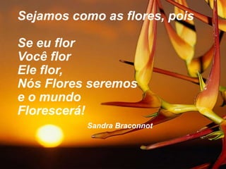 Sejamos como as flores, pois
Se eu flor
Você flor
Ele flor,
Nós Flores seremos
e o mundo
Florescerá!
Sandra Braconnot