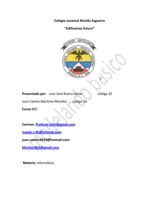 Colegio nacional Nicolás Esguerra
“Edificamos futuro’’
|
Presentado por: Juan José Rivera Jaime código 32
Juan Camilo Martínez Méndez código 19
Curso:802
Correos: Profesor.john@gmail.com
Juanjo.s.96@hotmail.com
juan.camilo2010@hotmail.com
Monitor802@gmail.com
Materia: informática