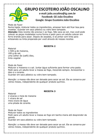 Modo de Fazer
Numa tigela, misturar todos os ingredientes, amassar bem até ficar boa para
modelar. Guardar em saco plástico ou vidro bem tampado.
Atenção: Esta receita não precisa ir ao fogo. Não seca ao sol, mas você pode
colocar as peças modeladas numa forma e pedir para um adulto colocar em
forno brando para assar. Depois de assadas, é só pintar com tinta para
artesanato ou tinta preparada por você através de nossas receitas
RECEITA 2
Material
1:500 g de maisena,
100 g de sal,
uma colher de (café) óleo,
tinta vegetal
Modo de Fazer
Misturar a maisena e o sal. Juntar água suficiente para formar uma pasta.
Pedir para um adulto levar a massa ao fogo, mexendo sempre. Acrescentar o
óleo e o corante.
Guardar em saco plástico ou vidro bem tampado.
Atenção: a massa não deve ser deixada para secar ao sol. Ela se conserva por
vários meses, independente de qualquer produto químico.
RECEITA 3
Material
2 xícaras e meia de maisena
1 xícara de sal
meia xícara de água
uma pitada de corante.
Modo de Fazer
Misturar todos os ingredientes
Pedir para um adulto levar a massa ao fogo em banho-maria até desprender da
panela.
Guardar em saco plástico ou vidro bem tampado.
Atenção: a massa não deve ser deixada para secar ao sol. Ela se conserva por
vários meses, independente de qualquer produto químico.
 