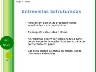 Entrevistas Estruturadas Apresentam perguntas predeterminadas semelhantes a um questionário. As perguntas são curtas e claras. As respostas podem ser selecionadas a partir de um conjunto de opções lidas em voz alta ou apresentada em papel. São úteis quanto as metas do estudo, sendo claramente entendidas. 