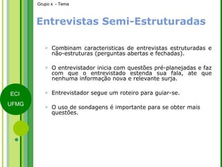 Entrevistas Semi-Estruturadas Combinam características de entrevistas estruturadas e não-estruturas (perguntas abertas e fechadas). O entrevistador inicia com questões pré-planejadas e faz com que o entrevistado estenda sua fala, ate que nenhuma informação nova e relevante surja. Entrevistador segue um roteiro para guiar-se. O uso de sondagens é importante para se obter mais questões. 