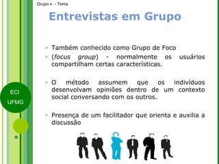 Entrevistas em Grupo Também conhecido como Grupo de Foco  ( focus group ) - normalmente os usuários compartilham certas características. O método assumem que os indivíduos desenvolvam opiniões dentro de um contexto social conversando com os outros. Presença de um facilitador que orienta e auxilia a discussão 
