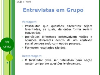 Entrevistas em Grupo Vantagem: Possibilitar que questões diferentes sejam levantadas, as quais, de outra forma seriam esquecidas. Indivíduos diferentes desenvolvem visões e opiniões diferentes dentro de um contexto social conversando com outras pessoas.  Fornecem resultados rápidos. Desvantagem: O facilitador deve ser habilidoso para nação gastar tempo em questões irrelevantes. 