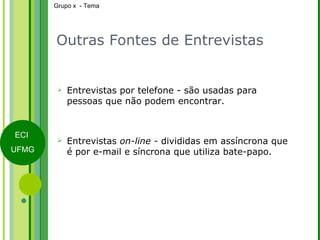 Outras Fontes de Entrevistas Entrevistas por telefone - são usadas para pessoas que não podem encontrar. Entrevistas  on-line -  divididas em assíncrona que é por e-mail e síncrona que utiliza bate-papo. 