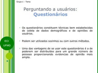 Perguntando a usuários:  Questionários Os questionários constituem técnicas bem estabelecidas de coleta de dados demográficos e de opiniões de usuários. Podem ser utilizados sozinhos ou com outros métodos.  Uma das vantagens de se usar este questionários é a de poderem ser distribuídos para um grande número de pessoas proporcionando evidencias de opinião mais ampla. 